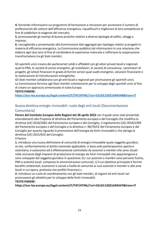 23
4. fornendo informazioni sui programmi di formazione e istruzione per accrescere il numero di
professionisti del settore dell’efficienza energetica, riqualificarli e migliorare le loro competenze al
fine di soddisfare le esigenze del mercato;
5. promuovendo gli esempi di buone pratiche relative a diverse tipologie di edifici, alloggi e
imprese;
6. raccogliendo e presentando alla Commissione dati aggregati per tipologia relativi ai progetti in
materia di efficienza energetica. La Commissione pubblica tali informazioni in una relazione che
elabora ogni due anni al fine di condividere le esperienze maturate e rafforzare la cooperazione
transfrontaliera tra gli Stati membri;
Gli sportelli unici creano dei partenariati solidi e affidabili con gli attori privati locali e regionali
quali le PMI, le società di servizi energetici, gli installatori, le società di consulenza, i promotori di
progetti, gli istituti finanziari in grado di fornire servizi quali audit energetici, soluzioni finanziarie e
la realizzazione di ristrutturazioni energetiche.
Gli Stati membri collaborano con gli enti locali e regionali per promuovere gli sportelli unici;
La Commissione fornisce agli Stati membri orientamenti per lo sviluppo degli sportelli unici al fine
di creare un approccio armonizzato in tutta Europa.
TESTO PARERE:
https://eur-lex.europa.eu/legal-content/IT/TXT/HTML/?uri=CELEX:52021AR4548&from=IT
Nuova direttiva energie rinnovabili: ruolo degli enti locali (Documentazione
Comunitaria)
Parere del Comitato Europeo delle Regioni del 28 aprile 2022 con il quale sono stati presentati
emendamenti alla Proposta di direttiva del Parlamento europeo e del Consiglio che modifica la
direttiva (UE) 2018/2001 del Parlamento europeo e del Consiglio, il regolamento (UE) 2018/1999
del Parlamento europeo e del Consiglio e la direttiva n. 98/70/CE del Parlamento europeo e del
Consiglio per quanto riguarda la promozione dell’energia da fonti rinnovabili e che abroga la
direttiva (UE) 2015/652 del Consiglio.
Il Parere
1. introduce una nuova definizione di comunità di energia rinnovabile quale soggetto giuridico:
a) che, conformemente al diritto nazionale applicabile, si basa sulla partecipazione aperta e
volontaria, è autonomo ed è effettivamente controllato da azionisti o membri che sono situati
nelle vicinanze degli impianti di produzione di energia da fonti rinnovabili che appartengono e
sono sviluppati dal soggetto giuridico in questione; b) i cui azionisti o membri sono persone fisiche,
PMI o autorità locali, comprese le amministrazioni comunali; c) il cui obiettivo principale è fornire
benefici ambientali, economici o sociali a livello di comunità ai suoi azionisti o membri o alle aree
locali in cui opera, piuttosto che profitti finanziari;»
2. introduce un ruolo di coordinamento con gli stati membri, di regioni ed enti locali nel
promuovere gli obiettivi per lo sviluppo delle fonti rinnovabili.
TESTO PARERE:
https://eur-lex.europa.eu/legal-content/IT/TXT/HTML/?uri=CELEX:52021AR4547&from=IT
 