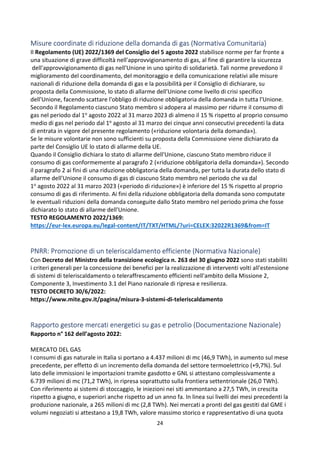 24
Misure coordinate di riduzione della domanda di gas (Normativa Comunitaria)
Il Regolamento (UE) 2022/1369 del Consiglio del 5 agosto 2022 stabilisce norme per far fronte a
una situazione di grave difficoltà nell'approvvigionamento di gas, al fine di garantire la sicurezza
dell'approvvigionamento di gas nell'Unione in uno spirito di solidarietà. Tali norme prevedono il
miglioramento del coordinamento, del monitoraggio e della comunicazione relativi alle misure
nazionali di riduzione della domanda di gas e la possibilità per il Consiglio di dichiarare, su
proposta della Commissione, lo stato di allarme dell'Unione come livello di crisi specifico
dell'Unione, facendo scattare l'obbligo di riduzione obbligatoria della domanda in tutta l'Unione.
Secondo il Regolamento ciascuno Stato membro si adopera al massimo per ridurre il consumo di
gas nel periodo dal 1o agosto 2022 al 31 marzo 2023 di almeno il 15 % rispetto al proprio consumo
medio di gas nel periodo dal 1o agosto al 31 marzo dei cinque anni consecutivi precedenti la data
di entrata in vigore del presente regolamento («riduzione volontaria della domanda»).
Se le misure volontarie non sono sufficienti su proposta della Commissione viene dichiarato da
parte del Consiglio UE lo stato di allarme della UE.
Quando il Consiglio dichiara lo stato di allarme dell'Unione, ciascuno Stato membro riduce il
consumo di gas conformemente al paragrafo 2 («riduzione obbligatoria della domanda»). Secondo
il paragrafo 2 ai fini di una riduzione obbligatoria della domanda, per tutta la durata dello stato di
allarme dell'Unione il consumo di gas di ciascuno Stato membro nel periodo che va dal
1o agosto 2022 al 31 marzo 2023 («periodo di riduzione») è inferiore del 15 % rispetto al proprio
consumo di gas di riferimento. Ai fini della riduzione obbligatoria della domanda sono computate
le eventuali riduzioni della domanda conseguite dallo Stato membro nel periodo prima che fosse
dichiarato lo stato di allarme dell'Unione.
TESTO REGOLAMENTO 2022/1369:
https://eur-lex.europa.eu/legal-content/IT/TXT/HTML/?uri=CELEX:32022R1369&from=IT
PNRR: Promozione di un teleriscaldamento efficiente (Normativa Nazionale)
Con Decreto del Ministro della transizione ecologica n. 263 del 30 giugno 2022 sono stati stabiliti
i criteri generali per la concessione dei benefici per la realizzazione di interventi volti all'estensione
di sistemi di teleriscaldamento o teleraffrescamento efficienti nell'ambito della Missione 2,
Componente 3, Investimento 3.1 del Piano nazionale di ripresa e resilienza.
TESTO DECRETO 30/6/2022:
https://www.mite.gov.it/pagina/misura-3-sistemi-di-teleriscaldamento
Rapporto gestore mercati energetici su gas e petrolio (Documentazione Nazionale)
Rapporto n° 162 dell’agosto 2022:
MERCATO DEL GAS
I consumi di gas naturale in Italia si portano a 4.437 milioni di mc (46,9 TWh), in aumento sul mese
precedente, per effetto di un incremento della domanda del settore termoelettrico (+9,7%). Sul
lato delle immissioni le importazioni tramite gasdotto e GNL si attestano complessivamente a
6.739 milioni di mc (71,2 TWh), in ripresa soprattutto sulla frontiera settentrionale (26,0 TWh).
Con riferimento ai sistemi di stoccaggio, le iniezioni nei siti ammontano a 27,5 TWh, in crescita
rispetto a giugno, e superiori anche rispetto ad un anno fa. In linea sui livelli dei mesi precedenti la
produzione nazionale, a 265 milioni di mc (2,8 TWh). Nei mercati a pronti del gas gestiti dal GME i
volumi negoziati si attestano a 19,8 TWh, valore massimo storico e rappresentativo di una quota
 