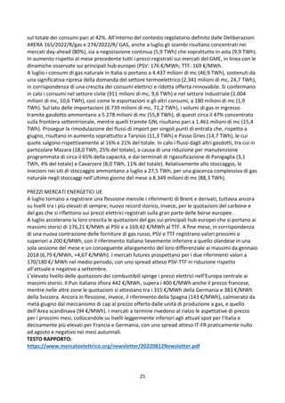 25
sul totale dei consumi pari al 42%. All’interno del contesto regolatorio definito dalle Deliberazioni
ARERA 165/2022/R/gas e 274/2022/R/ GAS, anche a luglio gli scambi risultano concentrati nei
mercati day-ahead (80%), sia a negoziazione continua (5,9 TWh) che soprattutto in asta (9,9 TWh).
In aumento rispetto al mese precedente tutti i prezzi registrati sui mercati del GME, in linea con le
dinamiche osservate sui principali hub europei (PSV: 176 €/MWh; TTF: 169 €/MWh.
A luglio i consumi di gas naturale in Italia si portano a 4.437 milioni di mc (46,9 TWh), sostenuti da
una significativa ripresa della domanda del settore termoelettrico (2.341 milioni di mc, 24,7 TWh),
in corrispondenza di una crescita dei consumi elettrici e ridotta offerta rinnovabile. Si confermano
in calo i consumi nel settore civile (911 milioni di mc, 9,6 TWh) e nel settore industriale (1.004
milioni di mc, 10,6 TWh), così come le esportazioni e gli altri consumi, a 180 milioni di mc (1,9
TWh). Sul lato delle importazioni (6.739 milioni di mc, 71,2 TWh), i volumi di gas in ingresso
tramite gasdotto ammontano a 5.278 milioni di mc (55,8 TWh), di questi circa il 47% concentrato
sulla frontiera settentrionale, mentre quelli tramite GNL risultano pari a 1.461 milioni di mc (15,4
TWh). Prosegue la rimodulazione dei flussi di import per singoli punti di entrata che, rispetto a
giugno, risultano in aumento soprattutto a Tarvisio (11,3 TWh) e Passo Gries (14,7 TWh), le cui
quote salgono rispettivamente al 16% e 21% del totale. In calo i flussi dagli altri gasdotti, tra cui in
particolare Mazara (18,0 TWh, 25% del totale), a causa di una riduzione per manutenzione
programmata di circa il 65% della capacità, e dai terminali di rigassificazione di Panigaglia (3,1
TWh, 4% del totale) e Cavarzere (8,0 TWh, 11% del totale). Relativamente allo stoccaggio, le
iniezioni nei siti di stoccaggio ammontano a luglio a 27,5 TWh, per una giacenza complessiva di gas
naturale negli stoccaggi nell’ultimo giorno del mese a 8.349 milioni di mc (88,3 TWh).
PREZZI MERCATI ENERGETICI UE
A luglio tornano a registrare una flessione mensile i riferimenti di Brent e derivati, tuttavia ancora
su livelli tra i più elevati di sempre; nuovo record storico, invece, per le quotazioni del carbone e
del gas che si riflettono sui prezzi elettrici registrati sulla gran parte delle borse europee.
A luglio accelerano la loro crescita le quotazioni del gas sui principali hub europei che si portano ai
massimi storici di 176,21 €/MWh al PSV e a 169,42 €/MWh al TTF. A fine mese, in corrispondenza
di una nuova contrazione delle forniture di gas russo, PSV e TTF registrano valori prossimi o
superiori a 200 €/MWh, con il riferimento italiano lievemente inferiore a quello olandese in una
sola sessione del mese e un conseguente allargamento del loro differenziale ai massimi da gennaio
2018 (6,79 €/MWh, +4,67 €/MWh). I mercati futures prospettano per i due riferimenti valori a
170/180 €/ MWh nel medio periodo, con uno spread atteso PSV-TTF in riduzione rispetto
all’attuale e negativo a settembre.
L’elevato livello delle quotazioni dei combustibili spinge i prezzi elettrici nell’Europa centrale ai
massimi storici. Il Pun italiano sfiora 442 €/MWh, supera i 400 €/MWh anche il prezzo francese,
mentre nelle altre zone le quotazioni si attestano tra i 315 €/MWh della Germania e 383 €/MWh
della Svizzera. Ancora in flessione, invece, il riferimento della Spagna (143 €/MWh), calmierato da
metà giugno dal meccanismo di cap al prezzo offerto dalle unità di produzione a gas, e quello
dell’Area scandinava (94 €/MWh). I mercati a termine rivedono al rialzo le aspettative di prezzo
per i prossimi mesi, collocandole su livelli leggermente inferiori agli attuali spot per l’Italia e
decisamente più elevati per Francia e Germania, con uno spread atteso IT-FR praticamente nullo
ad agosto e negativo nei mesi autunnali.
TESTO RAPPORTO:
https://www.mercatoelettrico.org/newsletter/20220812Newsletter.pdf
 
