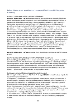 26
Delega al Governo per semplificazioni in materia di fonti rinnovabili (Normativa
Nazionale)
SEMPLIFICAZIONI PER AUTORIZZAZIONI ATTIVITÀ PRIVATE
L’articolo 26 della legge 118/2022 prevede che ai fini dell'individuazione dell'elenco dei nuovi
regimi amministrativi delle attività private, della semplificazione e della reingegnerizzazione in
digitale delle procedure amministrative, il Governo é delegato ad adottare uno o più decreti
legislativi per la ricognizione, la semplificazione e l'individuazione delle attività oggetto di
procedimento di segnalazione certificata di inizio attività o di silenzio assenso nonché di quelle
per le quali é necessario il titolo espresso o é sufficiente una comunicazione preventiva.
L'individuazione dei regimi amministrativi delle attività é effettuata al fine di eliminare le
autorizzazioni e gli adempimenti non necessari, eventualmente anche modificando la disciplina
generale delle attività private non soggette ad autorizzazione espressa, di cui alla legge 7 agosto
1990, n. 241, nel rispetto dei principi del diritto dell'Unione europea relativi all'accesso alle attività
di servizi e in modo da ridurre gli oneri amministrativi a carico dei cittadini e delle imprese, anche
tenendo conto dell'individuazione di cui alla tabella A allegata al decreto legislativo 25 novembre
2016, n. 222. Si tratta del Decreto Legislativo che prevede la individuazione di procedimenti
oggetto di autorizzazione, segnalazione certificata di inizio di attività (SCIA), silenzio assenso e
comunicazione e di definizione dei regimi amministrativi applicabili a determinate attività e
procedimenti. In particolare la tabella A individua, per ciascuna delle attività elencate,
il regime amministrativo, l'eventuale concentrazione dei regimi e i riferimenti normativi.
L’articolo 26 della legge 118/2022 individua i criteri per definire i contenuti dei decreti legislativi
previsti.
SEMPLIFICAZIONI PER AUTORIZZAZIONI ATTIVITÀ DA FONTI RINNOVABILI
L’articolo 26 legge 118/2022 al comma 4 prevede che Il Governo è delegato, altresì, ad adottare,
entro dodici mesi dalla data di entrata in vigore della presente legge (dal 27/8/2022), uno o più
decreti legislativi in materia di fonti energetiche rinnovabili, anche ai fini dell'adeguamento della
normativa vigente al diritto dell'Unione europea, della razionalizzazione, del riordino e della
semplificazione della medesima normativa, della riduzione degli oneri regolatori a carico dei
cittadini e delle imprese e della crescita di competitività del Paese.
Indirizzi per i contenuti dei decreti legislativi su fonti rinnovabili
I decreti legislativi di cui al comma 4 dell’articolo 26 legge 118/2022 sono adottati nel rispetto dei
seguenti principi e criteri direttivi:
a) ricognizione e riordino della normativa vigente in materia di fonti energetiche rinnovabili, al
fine di conseguire una significativa riduzione e razionalizzazione delle disposizioni legislative e
regolamentari e di assicurare un maggior grado di certezza del diritto e di semplificazione dei
procedimenti, in considerazione degli aspetti peculiari della materia;
b) coordinamento, sotto il profilo formale e sostanziale, delle disposizioni legislative vigenti in
materia di fonti energetiche rinnovabili, anche di attuazione della normativa dell'Unione europea,
apportando le modificazioni necessarie a garantire o a migliorare la coerenza della normativa
medesima sotto il profilo giuridico, logico e sistematico;
c) assicurare l'unicità, la contestualità, la completezza, la chiarezza e la semplicità della disciplina
in materia di fonti energetiche rinnovabili concernente ciascuna attività o ciascun gruppo di
attività;
 