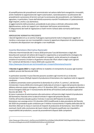 27
d) semplificazione dei procedimenti amministrativi nel settore delle fonti energetiche rinnovabili,
anche mediante la soppressione dei regimi autorizzatori, razionalizzazione e accelerazione dei
procedimenti e previsione di termini certi per la conclusione dei procedimenti, con l'obiettivo di
agevolare, in particolare, l'avvio dell'attività economica nonché l'installazione e il potenziamento
degli impianti, anche a uso domestico;
e) aggiornamento delle procedure, prevedendo la più estesa e ottimale utilizzazione della
digitalizzazione, anche nei rapporti con i destinatari dell'azione amministrativa;
f) adeguamento dei livelli di regolazione ai livelli minimi richiesti dalla normativa dell'Unione
europea.
ABROGAZIONE NORMATIVA PRECEDENTE
I decreti legislativi di cui al comma 4 abrogano espressamente tutte le disposizioni oggetto di
riordino o comunque con essi incompatibili e recano le opportune disposizioni di coordinamento
in relazione alle disposizioni non abrogate o non modificate.
Incentivi Biometano (Normativa Nazionale)
Il Decreto interministeriale del 2 marzo 2018 promuove l’uso del biometano e degli altri
biocarburanti avanzati nel settore dei trasporti e rappresenta un provvedimento strategico che
mira a favorire l’utilizzo delle fonti rinnovabili nei trasporti, anche attraverso lo sviluppo di
iniziative di economia circolare e di gestione virtuosa dei rifiuti urbani e degli scarti agricoli.
Per i contenuti del Decreto 2 marzo 2018 vedi a questo link
https://www.gse.it/servizi-per-te/rinnovabili-per-i-trasporti/biometano/incentivi
Il Decreto 5 agosto 2022 ha meglio definito le modalità e le tempistiche di accesso agli incentivi
suddetti previsti dal Decreto del 2018.
In particolare secondo il nuovo Decreto possono accedere agli incentivi di cui al decreto
ministeriale 2 marzo 2018 gli impianti di produzione di biometano che rispettano tutte le seguenti
condizioni:
a) abbiano presentato ovvero presentino la domanda di cui all'art. 9, comma 1, del decreto
ministeriale 2 marzo 2018 entro trenta giorni dalla data di entrata in vigore del presente decreto e
abbiano ottenuto ovvero ottengano, entro il 31 dicembre 2022, la qualifica a progetto dal Gestore
Servizi Energetici (GSE) per il riconoscimento del diritto all'incentivo (vedi procedure applicative
Decreto del 2018 - 35);
b) siano in possesso di autorizzazione alla costruzione e all'esercizio degli impianti di produzione
del biometano rilasciata entro la data di entrata in vigore del presente decreto.
Il diritto all'incentivo decade qualora l'entrata in esercizio dell'impianto di produzione di
biometano non avvenga entro il 31 dicembre 2023 (modificando la data precedente del Decreto
del 2018 che prevedeva quale condizione per il relativo riconoscimento il rispetto della data del 31
dicembre 2022 per la messa in esercizio di impianti di produzione di biometano). Sono fatti salvi
eventuali ritardi nella conclusione dei lavori relativi all'impianto qualificato non imputabili a
responsabilità del produttore, causati da provvedimenti disposti dalle competenti
35
https://www.gse.it/documenti_site/Documenti%20GSE/Servizi%20per%20te/BIOMETANO/Regole%20e%20procedure
/Procedure%20applicative%205.0%20DM%202%20marzo%202018.pdf
 