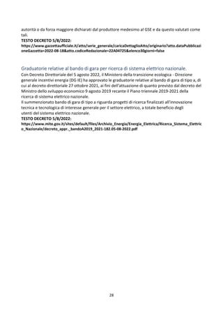 28
autorità o da forza maggiore dichiarati dal produttore medesimo al GSE e da questo valutati come
tali.
TESTO DECRETO 5/8/2022:
https://www.gazzettaufficiale.it/atto/serie_generale/caricaDettaglioAtto/originario?atto.dataPubblicazi
oneGazzetta=2022-08-18&atto.codiceRedazionale=22A04725&elenco30giorni=false
Graduatorie relative al bando di gara per ricerca di sistema elettrico nazionale.
Con Decreto Direttoriale del 5 agosto 2022, il Ministero della transizione ecologica - Direzione
generale incentivi energia (DG IE) ha approvato le graduatorie relative al bando di gara di tipo a, di
cui al decreto direttoriale 27 ottobre 2021, ai fini dell'attuazione di quanto previsto dal decreto del
Ministro dello sviluppo economico 9 agosto 2019 recante il Piano triennale 2019-2021 della
ricerca di sistema elettrico nazionale.
Il summenzionato bando di gara di tipo a riguarda progetti di ricerca finalizzati all'innovazione
tecnica e tecnologica di interesse generale per il settore elettrico, a totale beneficio degli
utenti del sistema elettrico nazionale.
TESTO DECRETO 5/8/2022:
https://www.mite.gov.it/sites/default/files/Archivio_Energia/Energia_Elettrica/Ricerca_Sistema_Elettric
o_Nazionale/decreto_appr._bandoA2019_2021-182.05-08-2022.pdf
 