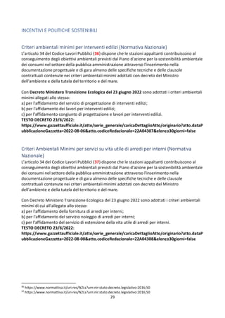29
INCENTIVI E POLITICHE SOSTENIBILI
Criteri ambientali minimi per interventi edilizi (Normativa Nazionale)
L’articolo 34 del Codice Lavori Pubblici (36) dispone che le stazioni appaltanti contribuiscono al
conseguimento degli obiettivi ambientali previsti dal Piano d'azione per la sostenibilità ambientale
dei consumi nel settore della pubblica amministrazione attraverso l'inserimento nella
documentazione progettuale e di gara almeno delle specifiche tecniche e delle clausole
contrattuali contenute nei criteri ambientali minimi adottati con decreto del Ministro
dell'ambiente e della tutela del territorio e del mare.
Con Decreto Ministero Transizione Ecologica del 23 giugno 2022 sono adottati i criteri ambientali
minimi allegati allo stesso:
a) per l'affidamento del servizio di progettazione di interventi edilizi;
b) per l'affidamento dei lavori per interventi edilizi;
c) per l'affidamento congiunto di progettazione e lavori per interventi edilizi.
TESTO DECRETO 23/6/2022:
https://www.gazzettaufficiale.it/atto/serie_generale/caricaDettaglioAtto/originario?atto.dataP
ubblicazioneGazzetta=2022-08-06&atto.codiceRedazionale=22A04307&elenco30giorni=false
Criteri Ambientali Minimi per servizi su vita utile di arredi per interni (Normativa
Nazionale)
L’articolo 34 del Codice Lavori Pubblici (37) dispone che le stazioni appaltanti contribuiscono al
conseguimento degli obiettivi ambientali previsti dal Piano d'azione per la sostenibilità ambientale
dei consumi nel settore della pubblica amministrazione attraverso l'inserimento nella
documentazione progettuale e di gara almeno delle specifiche tecniche e delle clausole
contrattuali contenute nei criteri ambientali minimi adottati con decreto del Ministro
dell'ambiente e della tutela del territorio e del mare.
Con Decreto Ministero Transizione Ecologica del 23 giugno 2022 sono adottati i criteri ambientali
minimi di cui all'allegato allo stesso:
a) per l'affidamento della fornitura di arredi per interni;
b) per l'affidamento del servizio noleggio di arredi per interni;
c) per l'affidamento del servizio di estensione della vita utile di arredi per interni.
TESTO DECRETO 23/6/2022:
https://www.gazzettaufficiale.it/atto/serie_generale/caricaDettaglioAtto/originario?atto.dataP
ubblicazioneGazzetta=2022-08-08&atto.codiceRedazionale=22A04308&elenco30giorni=false
36
https://www.normattiva.it/uri-res/N2Ls?urn:nir:stato:decreto.legislativo:2016;50
37
https://www.normattiva.it/uri-res/N2Ls?urn:nir:stato:decreto.legislativo:2016;50
 