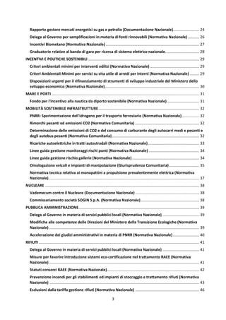 3
Rapporto gestore mercati energetici su gas e petrolio (Documentazione Nazionale)......................... 24
Delega al Governo per semplificazioni in materia di fonti rinnovabili (Normativa Nazionale)........... 26
Incentivi Biometano (Normativa Nazionale) ......................................................................................... 27
Graduatorie relative al bando di gara per ricerca di sistema elettrico nazionale................................ 28
INCENTIVI E POLITICHE SOSTENIBILI .......................................................................................................... 29
Criteri ambientali minimi per interventi edilizi (Normativa Nazionale)............................................... 29
Criteri Ambientali Minimi per servizi su vita utile di arredi per interni (Normativa Nazionale) ......... 29
Disposizioni urgenti per il rifinanziamento di strumenti di sviluppo industriale del Ministero dello
sviluppo economico (Normativa Nazionale).......................................................................................... 30
MARE E PORTI............................................................................................................................................. 31
Fondo per l'incentivo alla nautica da diporto sostenibile (Normativa Nazionale)............................... 31
MOBILITÀ SOSTENIBILE INFRASTRUTTURE................................................................................................ 32
PNRR: Sperimentazione dell'idrogeno per il trasporto ferroviario (Normativa Nazionale) ................ 32
Rimorchi pesanti ed emissioni CO2 (Normativa Comunitaria) ............................................................. 32
Determinazione delle emissioni di CO2 e del consumo di carburante degli autocarri medi e pesanti e
degli autobus pesanti (Normativa Comunitaria) ................................................................................... 32
Ricariche autoelettriche in tratti autostradali (Normativa Nazionale)................................................. 33
Linee guida gestione monitoraggi rischi ponti (Normativa Nazionale) ................................................ 34
Linee guida gestione rischio gallerie (Normativa Nazionale)................................................................ 34
Omologazione veicoli e impianti di manipolazione (Giurisprudenza Comunitaria)............................. 35
Normativa tecnica relativa ai monopattini a propulsione prevalentemente elettrica (Normativa
Nazionale) ............................................................................................................................................... 37
NUCLEARE ................................................................................................................................................... 38
Vademecum contro il Nucleare (Documentazione Nazionale) ............................................................. 38
Commissariamento società SOGIN S.p.A. (Normativa Nazionale)........................................................ 38
PUBBLICA AMMINISTRAZIONE................................................................................................................... 39
Delega al Governo in materia di servizi pubblici locali (Normativa Nazionale) ................................... 39
Modifiche alle competenze delle Direzioni del Ministero della Transizione Ecologiche (Normativa
Nazionale) ............................................................................................................................................... 39
Accelerazione dei giudizi amministrativi in materia di PNRR (Normativa Nazionale)......................... 40
RIFIUTI ......................................................................................................................................................... 41
Delega al Governo in materia di servizi pubblici locali (Normativa Nazionale) ................................... 41
Misure per favorire introduzione sistemi eco-certificazione nel trattamento RAEE (Normativa
Nazionale) ............................................................................................................................................... 41
Statuti consorzi RAEE (Normativa Nazionale)........................................................................................ 42
Prevenzione incendi per gli stabilimenti ed impianti di stoccaggio e trattamento rifiuti (Normativa
Nazionale) ............................................................................................................................................... 43
Esclusioni dalla tariffa gestione rifiuti (Normativa Nazionale) ............................................................. 46
 