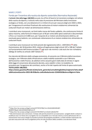 31
MARE E PORTI
Fondo per l'incentivo alla nautica da diporto sostenibile (Normativa Nazionale)
L’articolo 3-bis della legge 108/2022 prevede che al fine di favorire la transizione ecologica nel settore
della nautica da diporto, é istituito nello stato di previsione del Ministero della transizione
ecologica un fondo, con una dotazione di 1,5 milioni di euro per ciascuno degli anni 2022 e 2023,
per l'erogazione di contributi finalizzati alla sostituzione di motori endotermici alimentati da
carburanti fossili con motori ad alimentazione elettrica.
I contributi sono riconosciuti, nei limiti delle risorse del fondo suddetto, che costituiscono limite di
spesa massima, sotto forma di rimborso pari al 40 per cento delle spese sostenute e documentate
e fino a un massimo di 3.000 euro, per l'acquisto di un motore ad alimentazione elettrica, ed
eventuale pacco batterie, con contestuale rottamazione di un motore endotermico alimentato da
carburanti fossili.
I contributi sono riconosciuti nei limiti previsti dal regolamento (UE) n. 1407/2013 (39) della
Commissione, del 18 dicembre 2013, relativo all'applicazione degli articoli 107 e 108 del Trattato
sul funzionamento dell'Unione europea (40) agli aiuti «de minimis» cioè aiuti che non richiedono
obbligo di notifica ex articolo 108 Trattato (41).
Con decreto del Ministro dello sviluppo economico, di concerto con il Ministro della transizione
ecologica, con il Ministro delle infrastrutture e della mobilità sostenibili e con il Ministro
dell'economia e delle finanze, da adottare entro sessanta giorni dalla data di entrata in vigore
della legge di conversione del presente decreto, sono stabiliti i criteri, le modalità e le
procedure per l'erogazione dei contributi, anche ai fini del rispetto del limite di spesa autorizzato.
TESTO LEGGE 108/2022:
https://www.gazzettaufficiale.it/atto/serie_generale/caricaDettaglioAtto/originario?atto.dataP
ubblicazioneGazzetta=2022-08-05&atto.codiceRedazionale=22A04562&elenco30giorni=false
39
https://eur-lex.europa.eu/legal-content/IT/TXT/HTML/?uri=CELEX:02013R1407-
20200727&qid=1661329364291&from=IT
40
https://eur-lex.europa.eu/legal-content/IT/TXT/PDF/?uri=CELEX:12012E/TXT
41
Alla Commissione sono comunicati, in tempo utile perché presenti le sue osservazioni, i progetti diretti a istituire o
modificare aiuti. Se ritiene che un progetto non sia compatibile con il mercato interno a norma dell'articolo 107, la
Commissione inizia senza indugio la procedura prevista dal paragrafo precedente. Lo Stato membro interessato non
può dare esecuzione alle misure progettate prima che tale procedura abbia condotto a una decisione finale
 