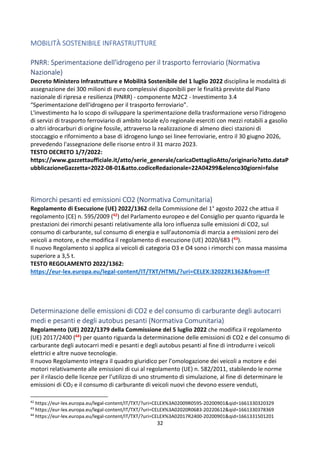 32
MOBILITÀ SOSTENIBILE INFRASTRUTTURE
PNRR: Sperimentazione dell'idrogeno per il trasporto ferroviario (Normativa
Nazionale)
Decreto Ministero Infrastrutture e Mobilità Sostenibile del 1 luglio 2022 disciplina le modalità di
assegnazione dei 300 milioni di euro complessivi disponibili per le finalità previste dal Piano
nazionale di ripresa e resilienza (PNRR) - componente M2C2 - Investimento 3.4
“Sperimentazione dell'idrogeno per il trasporto ferroviario”.
L'investimento ha lo scopo di sviluppare la sperimentazione della trasformazione verso l'idrogeno
di servizi di trasporto ferroviario di ambito locale e/o regionale eserciti con mezzi rotabili a gasolio
o altri idrocarburi di origine fossile, attraverso la realizzazione di almeno dieci stazioni di
stoccaggio e rifornimento a base di idrogeno lungo sei linee ferroviarie, entro il 30 giugno 2026,
prevedendo l'assegnazione delle risorse entro il 31 marzo 2023.
TESTO DECRETO 1/7/2022:
https://www.gazzettaufficiale.it/atto/serie_generale/caricaDettaglioAtto/originario?atto.dataP
ubblicazioneGazzetta=2022-08-01&atto.codiceRedazionale=22A04299&elenco30giorni=false
Rimorchi pesanti ed emissioni CO2 (Normativa Comunitaria)
Regolamento di Esecuzione (UE) 2022/1362 della Commissione del 1° agosto 2022 che attua il
regolamento (CE) n. 595/2009 (42) del Parlamento europeo e del Consiglio per quanto riguarda le
prestazioni dei rimorchi pesanti relativamente alla loro influenza sulle emissioni di CO2, sul
consumo di carburante, sul consumo di energia e sull'autonomia di marcia a emissioni zero dei
veicoli a motore, e che modifica il regolamento di esecuzione (UE) 2020/683 (43).
Il nuovo Regolamento si applica ai veicoli di categoria O3 e O4 sono i rimorchi con massa massima
superiore a 3,5 t.
TESTO REGOLAMENTO 2022/1362:
https://eur-lex.europa.eu/legal-content/IT/TXT/HTML/?uri=CELEX:32022R1362&from=IT
Determinazione delle emissioni di CO2 e del consumo di carburante degli autocarri
medi e pesanti e degli autobus pesanti (Normativa Comunitaria)
Regolamento (UE) 2022/1379 della Commissione del 5 luglio 2022 che modifica il regolamento
(UE) 2017/2400 (44) per quanto riguarda la determinazione delle emissioni di CO2 e del consumo di
carburante degli autocarri medi e pesanti e degli autobus pesanti al fine di introdurre i veicoli
elettrici e altre nuove tecnologie.
Il nuovo Regolamento integra il quadro giuridico per l’omologazione dei veicoli a motore e dei
motori relativamente alle emissioni di cui al regolamento (UE) n. 582/2011, stabilendo le norme
per il rilascio delle licenze per l’utilizzo di uno strumento di simulazione, al fine di determinare le
emissioni di CO2 e il consumo di carburante di veicoli nuovi che devono essere venduti,
42
https://eur-lex.europa.eu/legal-content/IT/TXT/?uri=CELEX%3A02009R0595-20200901&qid=1661330320329
43
https://eur-lex.europa.eu/legal-content/IT/TXT/?uri=CELEX%3A02020R0683-20220612&qid=1661330378369
44
https://eur-lex.europa.eu/legal-content/IT/TXT/?uri=CELEX%3A02017R2400-20200901&qid=1661331501201
 