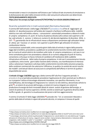 33
immatricolati o messi in circolazione nell’Unione e per l’utilizzo di tale strumento di simulazione e
la dichiarazione dei valori delle emissioni di CO2 e del consumo di carburante così determinati.
TESTO REGOLAMENTO 2022/1379:
https://eur-lex.europa.eu/legal-content/IT/TXT/HTML/?uri=CELEX:32022R1379&from=IT
Ricariche autoelettriche in tratti autostradali (Normativa Nazionale)
Il comma 697 dell’articolo 1 della legge 178/2020 (45) prevedeva che al fine di raggiungere gli
obiettivi di decarbonizzazione nell'ambito dei trasporti e facilitare la diffusione della mobilità
elettrica non solo nell'ambito urbano, i concessionari autostradali provvedono a dotare le tratte
di propria competenza di punti di ricarica di potenza elevata (ultra veloce cioè superiore a 50
kw: vedi articolo 2, comma 1, lettera e), numero 2), del decreto legislativo 16 dicembre 2016, n.
257 - 46), garantendo che le infrastrutture messe a disposizione consentano agli utilizzatori tempi
di attesa per l'accesso al servizio non superiori a quelli offerti agli utilizzatori di veicoli a
combustione interna.
I concessionari autostradali, entro sessanta giorni dalla data di entrata in vigore della presente
legge (dal 1/1/2021), provvedono a pubblicare le caratteristiche tecniche minime delle soluzioni
per la ricarica di veicoli elettrici da installare sulle tratte di propria competenza e, nel caso in cui
entro centottanta giorni non provvedano a dotarsi di un numero adeguato di punti di ricarica,
consentono a chiunque ne faccia richiesta di candidarsi all'installazione delle suddette
infrastrutture all'interno delle tratte di propria competenza. In tali casi il concessionario é tenuto
a pubblicare, entro trenta giorni dalla ricezione della richiesta, una manifestazione di interesse
volta a selezionare l'operatore sulla base delle caratteristiche tecniche della soluzione proposta,
delle condizioni commerciali che valorizzino l'efficienza, la qualità e la varietà dei servizi nonché
dei modelli contrattuali idonei ad assicurare la competitività dell'offerta in termini di qualità e
disponibilità dei servizi.
L’articolo 12 legge 118/2022 aggiunge a detto comma 697 alla fine il seguente periodo: le
procedure di cui al periodo precedente prevedono l'applicazione di criteri premiali per le offerte in
cui si propone l'utilizzo di tecnologie altamente innovative, con specifico riferimento, in via
esemplificativa, alla tecnologia di integrazione tra i veicoli e la rete elettrica, denominata vehicle to
grid (47), ai sistemi di accumulo dell'energia, ai sistemi di ricarica integrati con sistemi di
produzione di energia da fonti rinnovabili dotati di sistemi evoluti di gestione dell'energia, ai
sistemi di potenza di ricarica superiore a 50 kW, nonché ai sistemi per la gestione dinamica delle
tariffe in grado di garantire la visualizzazione dei prezzi e del loro aggiornamento.
Il comma 13 articolo 57 della legge 120/2020 (48) prevede che: “13. Le concessioni rilasciate a
partire dalla data di entrata in vigore del presente decreto, ivi compreso il rinnovo di quelle
45
https://www.normattiva.it/uri-res/N2Ls?urn:nir:stato:legge:2020;178
46
https://www.normattiva.it/uri-res/N2Ls?urn:nir:stato:decreto.legislativo:2016-12-16;257~art2-com1-lete-num2
47
la tecnologia, denominata vehicle to grid prevede l’integrazione tra i veicoli elettrici e la rete elettrica per “erogare,
attraverso le infrastrutture di ricarica, i seguenti servizi ancillari: riserva terziaria, bilanciamento e risoluzione delle
congestioni, nelle modalità “a salire” e “a scendere” – vedi Parere ARERA
https://www.arera.it/allegati/docs/19/394-19all.pdf
48
https://www.normattiva.it/uri-res/N2Ls?urn:nir:stato:decreto.legge:2020;76
 