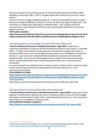 34
esistenti, prevedono che le aree di servizio di cui all'articolo 61 del decreto del Presidente della
Repubblica 16 dicembre 1992, n. 495 (49), vengano dotate delle colonnine di ricarica per i veicoli
elettrici.”
Il comma 2 articolo 12 legge 118/2022 prevede che: “A decorrere dalla data di entrata in vigore
della presente legge (27/8/2022), l'articolo 57, comma 13, del decreto-legge 16 luglio 2020, n.76,
convertito, con modificazioni, dalla legge 11 settembre 2020, n.120, si applica anche alle
concessioni già in essere alla data di entrata in vigore della predetta disposizione e non ancora
oggetto di rinnovo.”
TESTO LEGGE 118/2022:
https://www.gazzettaufficiale.it/atto/serie_generale/caricaDettaglioAtto/originario?atto.dataP
ubblicazioneGazzetta=2022-08-12&atto.codiceRedazionale=22G00126&elenco30giorni=false
Linee guida gestione monitoraggi rischi ponti (Normativa Nazionale)
Il Decreto Ministero Infrastrutture e Mobilità Sostenibili 1° luglio 2022 ha approvato in
sostituzione dell'Allegato A al decreto del Ministro delle infrastrutture e dei trasporti, 17 dicembre
2020, n. 578 (50), sono adottate le Linee guida per la classificazione e gestione del rischio, la
valutazione della sicurezza ed il monitoraggio dei ponti esistenti, di cui all'Allegato A del presente
decreto, le quali, assicurano l'omogeneità della classificazione e gestione del rischio, della
valutazione della sicurezza e del monitoraggio dei ponti, viadotti, rilevati, cavalcavia e opere
similari, esistenti lungo strade statali o autostrade gestite da Anas S.p.a. o da concessionari
autostradali.
Le nuove linee guida sono adottate anche in relazione ai ponti, viadotti, rilevati, cavalcavia e opere
similari esistenti lungo infrastrutture stradali gestite da enti diversi da Anas S.p.a. o da
concessionari autostradali.
TESTO DECRETO 1/7/2022:
https://www.gazzettaufficiale.it/atto/serie_generale/caricaDettaglioAtto/originario?atto.dataP
ubblicazioneGazzetta=2022-08-23&atto.codiceRedazionale=22A04700&elenco30giorni=false
TESTO ALLEGATO:
https://www.mit.gov.it/normativa/decreto-ministeriale-numero-204-del-1-luglio-2022
Linee guida gestione rischio gallerie (Normativa Nazionale)
Il Decreto Ministero Infrastrutture e Mobilità Sostenibili del 1° agosto 2022 ha approvato le Linee
guida per la classificazione e gestione del rischio, la valutazione della sicurezza ed il monitoraggio
delle gallerie esistenti lungo le strade statali o autostrade gestite da Anas S.p.a. o da concessionari
autostradali, di cui all'Allegato 1 al Decreto stesso.
TESTO DECRETO 1/8/2022 E ALLEGATO:
https://www.mit.gov.it/normativa/decreto-ministeriale-numero-247-del-1-agosto-2022
49
https://www.normattiva.it/uri-res/N2Ls?urn:nir:stato:decreto.del.presidente.della.repubblica:1992-12-16;495
50
https://www.mit.gov.it/normativa/decreto-ministeriale-numero-578-del-17122020
 