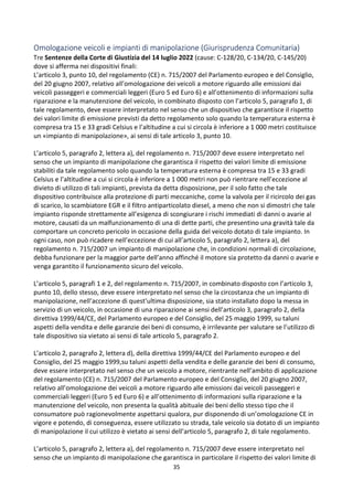 35
Omologazione veicoli e impianti di manipolazione (Giurisprudenza Comunitaria)
Tre Sentenze della Corte di Giustizia del 14 luglio 2022 (cause: C-128/20, C-134/20, C-145/20)
dove si afferma nei dispositivi finali:
L’articolo 3, punto 10, del regolamento (CE) n. 715/2007 del Parlamento europeo e del Consiglio,
del 20 giugno 2007, relativo all’omologazione dei veicoli a motore riguardo alle emissioni dai
veicoli passeggeri e commerciali leggeri (Euro 5 ed Euro 6) e all’ottenimento di informazioni sulla
riparazione e la manutenzione del veicolo, in combinato disposto con l’articolo 5, paragrafo 1, di
tale regolamento, deve essere interpretato nel senso che un dispositivo che garantisce il rispetto
dei valori limite di emissione previsti da detto regolamento solo quando la temperatura esterna è
compresa tra 15 e 33 gradi Celsius e l’altitudine a cui si circola è inferiore a 1 000 metri costituisce
un «impianto di manipolazione», ai sensi di tale articolo 3, punto 10.
L’articolo 5, paragrafo 2, lettera a), del regolamento n. 715/2007 deve essere interpretato nel
senso che un impianto di manipolazione che garantisca il rispetto dei valori limite di emissione
stabiliti da tale regolamento solo quando la temperatura esterna è compresa tra 15 e 33 gradi
Celsius e l’altitudine a cui si circola è inferiore a 1 000 metri non può rientrare nell’eccezione al
divieto di utilizzo di tali impianti, prevista da detta disposizione, per il solo fatto che tale
dispositivo contribuisce alla protezione di parti meccaniche, come la valvola per il ricircolo dei gas
di scarico, lo scambiatore EGR e il filtro antiparticolato diesel, a meno che non si dimostri che tale
impianto risponde strettamente all’esigenza di scongiurare i rischi immediati di danni o avarie al
motore, causati da un malfunzionamento di una di dette parti, che presentino una gravità tale da
comportare un concreto pericolo in occasione della guida del veicolo dotato di tale impianto. In
ogni caso, non può ricadere nell’eccezione di cui all’articolo 5, paragrafo 2, lettera a), del
regolamento n. 715/2007 un impianto di manipolazione che, in condizioni normali di circolazione,
debba funzionare per la maggior parte dell’anno affinché il motore sia protetto da danni o avarie e
venga garantito il funzionamento sicuro del veicolo.
L’articolo 5, paragrafi 1 e 2, del regolamento n. 715/2007, in combinato disposto con l’articolo 3,
punto 10, dello stesso, deve essere interpretato nel senso che la circostanza che un impianto di
manipolazione, nell’accezione di quest’ultima disposizione, sia stato installato dopo la messa in
servizio di un veicolo, in occasione di una riparazione ai sensi dell’articolo 3, paragrafo 2, della
direttiva 1999/44/CE, del Parlamento europeo e del Consiglio, del 25 maggio 1999, su taluni
aspetti della vendita e delle garanzie dei beni di consumo, è irrilevante per valutare se l’utilizzo di
tale dispositivo sia vietato ai sensi di tale articolo 5, paragrafo 2.
L’articolo 2, paragrafo 2, lettera d), della direttiva 1999/44/CE del Parlamento europeo e del
Consiglio, del 25 maggio 1999,su taluni aspetti della vendita e delle garanzie dei beni di consumo,
deve essere interpretato nel senso che un veicolo a motore, rientrante nell’ambito di applicazione
del regolamento (CE) n. 715/2007 del Parlamento europeo e del Consiglio, del 20 giugno 2007,
relativo all’omologazione dei veicoli a motore riguardo alle emissioni dai veicoli passeggeri e
commerciali leggeri (Euro 5 ed Euro 6) e all’ottenimento di informazioni sulla riparazione e la
manutenzione del veicolo, non presenta la qualità abituale dei beni dello stesso tipo che il
consumatore può ragionevolmente aspettarsi qualora, pur disponendo di un’omologazione CE in
vigore e potendo, di conseguenza, essere utilizzato su strada, tale veicolo sia dotato di un impianto
di manipolazione il cui utilizzo è vietato ai sensi dell’articolo 5, paragrafo 2, di tale regolamento.
L’articolo 5, paragrafo 2, lettera a), del regolamento n. 715/2007 deve essere interpretato nel
senso che un impianto di manipolazione che garantisca in particolare il rispetto dei valori limite di
 