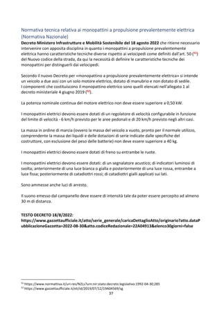37
Normativa tecnica relativa ai monopattini a propulsione prevalentemente elettrica
(Normativa Nazionale)
Decreto Ministero Infrastrutture e Mobilità Sostenibile del 18 agosto 2022 che ritiene necessario
intervenire con apposita disciplina in quanto i monopattini a propulsione prevalentemente
elettrica hanno caratteristiche tecniche diverse rispetto ai velocipedi come definiti dall'art. 50 (51)
del Nuovo codice della strada, da qui la necessità di definire le caratteristiche tecniche dei
monopattini per distinguerli dai velocipedi.
Secondo il nuovo Decreto per «monopattino a propulsione prevalentemente elettrica» si intende
un veicolo a due assi con un solo motore elettrico, dotato di manubrio e non dotato di sedile.
I componenti che costituiscono il monopattino elettrico sono quelli elencati nell'allegato 1 al
decreto ministeriale 4 giugno 2019 (52).
La potenza nominale continua del motore elettrico non deve essere superiore a 0,50 kW.
I monopattini elettrici devono essere dotati di un regolatore di velocità configurabile in funzione
del limite di velocità - 6 km/h previsto per le aree pedonali e di 20 km/h previsto negli altri casi.
La massa in ordine di marcia (ovvero la massa del veicolo a vuoto, pronto per il normale utilizzo,
comprendente la massa dei liquidi e delle dotazioni di serie indicate dalle specifiche del
costruttore, con esclusione del peso delle batterie) non deve essere superiore a 40 kg.
I monopattini elettrici devono essere dotati di freno su entrambe le ruote.
I monopattini elettrici devono essere dotati: di un segnalatore acustico; di indicatori luminosi di
svolta; anteriormente di una luce bianca o gialla e posteriormente di una luce rossa, entrambe a
luce fissa; posteriormente di catadiottri rossi; di catadiottri gialli applicati sui lati.
Sono ammesse anche luci di arresto.
Il suono emesso dal campanello deve essere di intensità tale da poter essere percepito ad almeno
30 m di distanza.
TESTO DECRETO 18/8/2022:
https://www.gazzettaufficiale.it/atto/serie_generale/caricaDettaglioAtto/originario?atto.dataP
ubblicazioneGazzetta=2022-08-30&atto.codiceRedazionale=22A04913&elenco30giorni=false
51
https://www.normattiva.it/uri-res/N2Ls?urn:nir:stato:decreto.legislativo:1992-04-30;285
52
https://www.gazzettaufficiale.it/eli/id/2019/07/12/19A04569/sg
 