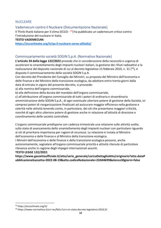 38
NUCLEARE
Vademecum contro il Nucleare (Documentazione Nazionale)
Il Think thank italiano per il clima (ECCO - 53) ha pubblicato un vademecum critico contro
l’introduzione del nucleare in Italia.
TESTO VADEMECUM:
https://eccoclimate.org/it/qa-il-nucleare-serve-allitalia/
Commissariamento società SOGIN S.p.A. (Normativa Nazionale)
L’articolo 34 della legge 122/2022 prevede che in considerazione della necessità e urgenza di
accelerare lo smantellamento degli impianti nucleari italiani, la gestione dei rifiuti radioattivi e la
realizzazione del deposito nazionale di cui al decreto legislativo 15 febbraio 2010, n. 31 (54), é
disposto il commissariamento della società SOGIN S.p.A.
Con decreto del Presidente del Consiglio dei Ministri, su proposta del Ministro dell'economia e
delle finanze e del Ministro della transizione ecologica, da adottare entro trenta giorni dalla
data di entrata in vigore del presente decreto, si provvede:
a) alla nomina dell'organo commissariale,
b) alla definizione della durata del mandato dell'organo commissariale,
c) all'attribuzione all'organo commissariale di tutti i poteri di ordinaria e straordinaria
amministrazione della SOGIN S.p.A., di ogni eventuale ulteriore potere di gestione della Società, ivi
compresi poteri di riorganizzazione finalizzati ad assicurare maggior efficienza nella gestione e
celerità nelle attività tenendo conto, in particolare, dei siti che presentano maggiori criticità,
nonché di ogni altro ulteriore potere di gestione anche in relazione all'attività di direzione e
coordinamento delle società controllate.
L'organo commissariale predispone con cadenza trimestrale una relazione sulle attività svolte,
sullo stato di avanzamento dello smantellamento degli impianti nucleari con particolare riguardo
ai siti di prioritaria importanza per ragioni di sicurezza. La relazione é inviata al Ministro
dell'economia e delle finanze e al Ministro della transizione ecologica.
I Ministri dell'economia e delle finanze e della transizione ecologica possono, anche
autonomamente, segnalare all'organo commissariale priorità e attività ritenute di particolare
rilevanza anche in ragione degli impegni internazionali assunti.
TESTO LEGGE 122/2022:
https://www.gazzettaufficiale.it/atto/serie_generale/caricaDettaglioAtto/originario?atto.dataP
ubblicazioneGazzetta=2022-08-19&atto.codiceRedazionale=22A04699&elenco30giorni=false
53
https://eccoclimate.org/it/
54
https://www.normattiva.it/uri-res/N2Ls?urn:nir:stato:decreto.legislativo:2010;31
 