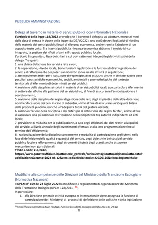 39
PUBBLICA AMMINISTRAZIONE
Delega al Governo in materia di servizi pubblici locali (Normativa Nazionale)
L’articolo 8 della legge 118/2022 prevede che Il Governo é delegato ad adottare, entro sei mesi
dalla data di entrata in vigore della legge (dal 27/8/2022), uno o più decreti legislativi di riordino
della materia dei servizi pubblici locali di rilevanza economica, anche tramite l'adozione di un
apposito testo unico. Tra i servizi pubblici a rilevanza economica abbiamo il servizio idrico
integrato, la gestione dei rifiuti urbani e il traposto pubblico locale.
L’articolo 8 sopra citato fissa dei criteri a cui dovrà attenersi i decreti legislativi attuativi della
delega. Tra questi:
1. una chiara distinzione tra servizi a rete e non;
2. la separazione, a livello locale, tra le funzioni regolatorie e le funzioni di diretta gestione dei
servizi e il rafforzamento dei poteri sanzionatori connessi alle attività di regolazione;
3. definizione dei criteri per l'istituzione di regimi speciali o esclusivi, anche in considerazione delle
peculiari caratteristiche economiche, sociali, ambientali e geomorfologiche del contesto
territoriale di riferimento di determinati servizi pubblici;
4. revisione delle discipline settoriali in materia di servizi pubblici locali, con particolare riferimento
al settore dei rifiuti e alla gestione del servizio idrico, al fine di assicurarne l'armonizzazione e il
coordinamento;
5. revisione della disciplina dei regimi di gestione delle reti, degli impianti e delle altre dotazioni,
nonche' di cessione dei beni in caso di subentro, anche al fine di assicurare un'adeguata tutela
della proprietà pubblica, nonché un'adeguata tutela del gestore uscente;
6. razionalizzazione della disciplina e dei criteri per la definizione dei regimi tariffari, anche al fine
di assicurare una più razionale distribuzione delle competenze tra autorità indipendenti ed enti
locali;
7. previsione di modalità per la pubblicazione, a cura degli affidatari, dei dati relativi alla qualità
del servizio, al livello annuale degli investimenti effettuati e alla loro programmazione fino al
termine dell'affidamento;
8. razionalizzazione della disciplina concernente le modalità di partecipazione degli utenti nella
fase di definizione della qualità e quantità del servizio, degli obiettivi e dei costi del servizio
pubblico locale e rafforzamento degli strumenti di tutela degli utenti, anche attraverso
meccanismi non giurisdizionali.
TESTO LEGGE 118/2022:
https://www.gazzettaufficiale.it/atto/serie_generale/caricaDettaglioAtto/originario?atto.dataP
ubblicazioneGazzetta=2022-08-12&atto.codiceRedazionale=22G00126&elenco30giorni=false
Modifiche alle competenze delle Direzioni del Ministero della Transizione Ecologiche
(Normativa Nazionale)
Il DPCM n° 109 del 22 luglio 2022 ha modificato il regolamento di organizzazione del Ministero
della Transizione Ecologica (DPCM 128/2021 - 55)
In particolare:
1. alla Direzione generale attività europea ed internazionale viene assegnata la funzione di
partecipazione del Ministero ai processi di definizione delle politiche e della legislazione
55
https://www.normattiva.it/uri-res/N2Ls?urn:nir:presidente.consiglio:decreto:2021-07-29;128
 