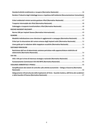 4
Standard attività smaltimento e recupero (Normativa Nazionale) ...................................................... 46
Rendere l’industria degli imballaggi sicura e rispettosa dell’ambiente (Documentazione Comunitaria)
................................................................................................................................................................. 47
Criteri ambientali minimi servizio gestione rifiuti (Normativa Nazionale)........................................... 47
Trasporto intermodale dei rifiuti (Normativa Nazionale) ..................................................................... 48
Cabotaggio e trasporto transfrontaliero rifiuti (Normativa Nazionale)................................................ 48
RISCHIO INCIDENTI RILEVANTI ................................................................................................................... 49
Norma UNI per impianti Seveso (Normativa Internazionale)............................................................... 49
RUMORE...................................................................................................................................................... 50
Modalità individuazione zone silenziose in agglomerati e campagna (Normativa Nazionale) ........... 50
Criteri per la misurazione del rumore emesso dagli impianti eolici (Normativa Nazionale)............... 52
Linee guida per la redazione delle mappature acustiche (Normativa Nazionale)................................ 53
SOSTANZE PERICOLOSE .............................................................................................................................. 54
Restrizione dell'uso di determinate sostanze pericolose nelle apparecchiature elettriche ed
elettroniche (Normativa Nazionale)....................................................................................................... 54
VIA VAS........................................................................................................................................................ 55
VAS e VIA per le Aree di interesse strategico nazionale (Normativa Nazionale) ................................. 55
Funzionamento Commissioni VIA VAS MITE (Normativa Nazionale) ................................................... 65
VIGILANZA AMBIENTALE E PENALE............................................................................................................ 66
Semplificazione dei sistemi di controllo sulle attività economiche – Delega al Governo (Normativa
Nazionale) ............................................................................................................................................... 66
Adeguamento infrastrutturale delle Capitanerie di Porto - Guardia Costiera, dell'Arma dei carabinieri
e della Guardia di finanza (Normativa Nazionale)................................................................................. 67
 