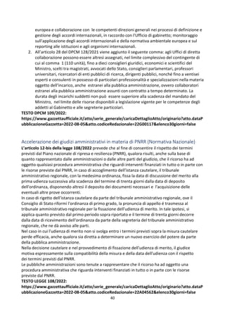 40
europea e collaborazione con le competenti direzioni generali nei processi di definizione e
gestione degli accordi internazionali, in raccordo con l'Ufficio di gabinetto; monitoraggio
sull'applicazione degli accordi internazionali e della normativa ambientale europea e sul
reporting alle istituzioni e agli organismi internazionali.
2. All’articolo 28 del DPCM 128/2021 viene aggiunto il seguente comma: agli Uffici di diretta
collaborazione possono essere altresì assegnati, nel limite complessivo del contingente di
cui al comma 1 (110 unità), fino a dieci consiglieri giuridici, economici e scientifici del
Ministro, scelti tra magistrati, avvocati dello Stato, consiglieri parlamentari, professori
universitari, ricercatori di enti pubblici di ricerca, dirigenti pubblici, nonché fino a ventisei
esperti e consulenti in possesso di particolari professionalità e specializzazioni nella materia
oggetto dell'incarico, anche estranei alla pubblica amministrazione, ovvero collaboratori
estranei alla pubblica amministrazione assunti con contratto a tempo determinato. La
durata degli incarichi suddetti non può essere superiore alla scadenza del mandato del
Ministro, nel limite delle risorse disponibili a legislazione vigente per le competenze degli
addetti al Gabinetto e alle segreterie particolari.
TESTO DPCM 109/2022:
https://www.gazzettaufficiale.it/atto/serie_generale/caricaDettaglioAtto/originario?atto.dataP
ubblicazioneGazzetta=2022-08-05&atto.codiceRedazionale=22G00117&elenco30giorni=false
Accelerazione dei giudizi amministrativi in materia di PNRR (Normativa Nazionale)
L’articolo 12-bis della legge 108/2022 prevede che al fine di consentire il rispetto dei termini
previsti dal Piano nazionale di ripresa e resilienza (PNRR), qualora risulti, anche sulla base di
quanto rappresentato dalle amministrazioni o dalle altre parti del giudizio, che il ricorso ha ad
oggetto qualsiasi procedura amministrativa che riguardi interventi finanziati in tutto o in parte con
le risorse previste dal PNRR, in caso di accoglimento dell'istanza cautelare, il tribunale
amministrativo regionale, con la medesima ordinanza, fissa la data di discussione del merito alla
prima udienza successiva alla scadenza del termine di trenta giorni dalla data di deposito
dell'ordinanza, disponendo altresì il deposito dei documenti necessari e l'acquisizione delle
eventuali altre prove occorrenti.
In caso di rigetto dell'istanza cautelare da parte del tribunale amministrativo regionale, ove il
Consiglio di Stato riformi l'ordinanza di primo grado, la pronuncia di appello é trasmessa al
tribunale amministrativo regionale per la fissazione dell'udienza di merito. In tale ipotesi, si
applica quanto previsto dal primo periodo sopra riportato e il termine di trenta giorni decorre
dalla data di ricevimento dell'ordinanza da parte della segreteria del tribunale amministrativo
regionale, che ne dà avviso alle parti.
Nel caso in cui l'udienza di merito non si svolga entro i termini previsti sopra la misura cautelare
perde efficacia, anche qualora sia diretta a determinare un nuovo esercizio del potere da parte
della pubblica amministrazione.
Nella decisione cautelare e nel provvedimento di fissazione dell'udienza di merito, il giudice
motiva espressamente sulla compatibilità della misura e della data dell'udienza con il rispetto
dei termini previsti dal PNRR.
Le pubbliche amministrazioni sono tenute a rappresentare che il ricorso ha ad oggetto una
procedura amministrativa che riguarda interventi finanziati in tutto o in parte con le risorse
previste dal PNRR.
TESTO LEGGE 108/2022:
https://www.gazzettaufficiale.it/atto/serie_generale/caricaDettaglioAtto/originario?atto.dataP
ubblicazioneGazzetta=2022-08-05&atto.codiceRedazionale=22A04562&elenco30giorni=false
 