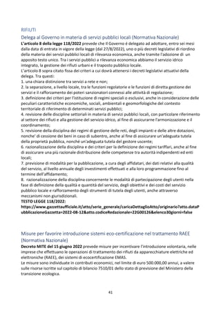 41
RIFIUTI
Delega al Governo in materia di servizi pubblici locali (Normativa Nazionale)
L’articolo 8 della legge 118/2022 prevede che Il Governo é delegato ad adottare, entro sei mesi
dalla data di entrata in vigore della legge (dal 27/8/2022), uno o più decreti legislativi di riordino
della materia dei servizi pubblici locali di rilevanza economica, anche tramite l'adozione di un
apposito testo unico. Tra i servizi pubblici a rilevanza economica abbiamo il servizio idrico
integrato, la gestione dei rifiuti urbani e il traposto pubblico locale.
L’articolo 8 sopra citato fissa dei criteri a cui dovrà attenersi i decreti legislativi attuativi della
delega. Tra questi:
1. una chiara distinzione tra servizi a rete e non;
2. la separazione, a livello locale, tra le funzioni regolatorie e le funzioni di diretta gestione dei
servizi e il rafforzamento dei poteri sanzionatori connessi alle attività di regolazione;
3. definizione dei criteri per l'istituzione di regimi speciali o esclusivi, anche in considerazione delle
peculiari caratteristiche economiche, sociali, ambientali e geomorfologiche del contesto
territoriale di riferimento di determinati servizi pubblici;
4. revisione delle discipline settoriali in materia di servizi pubblici locali, con particolare riferimento
al settore dei rifiuti e alla gestione del servizio idrico, al fine di assicurarne l'armonizzazione e il
coordinamento;
5. revisione della disciplina dei regimi di gestione delle reti, degli impianti e delle altre dotazioni,
nonche' di cessione dei beni in caso di subentro, anche al fine di assicurare un'adeguata tutela
della proprietà pubblica, nonché un'adeguata tutela del gestore uscente;
6. razionalizzazione della disciplina e dei criteri per la definizione dei regimi tariffari, anche al fine
di assicurare una più razionale distribuzione delle competenze tra autorità indipendenti ed enti
locali;
7. previsione di modalità per la pubblicazione, a cura degli affidatari, dei dati relativi alla qualità
del servizio, al livello annuale degli investimenti effettuati e alla loro programmazione fino al
termine dell'affidamento;
8. razionalizzazione della disciplina concernente le modalità di partecipazione degli utenti nella
fase di definizione della qualità e quantità del servizio, degli obiettivi e dei costi del servizio
pubblico locale e rafforzamento degli strumenti di tutela degli utenti, anche attraverso
meccanismi non giurisdizionali.
TESTO LEGGE 118/2022:
https://www.gazzettaufficiale.it/atto/serie_generale/caricaDettaglioAtto/originario?atto.dataP
ubblicazioneGazzetta=2022-08-12&atto.codiceRedazionale=22G00126&elenco30giorni=false
Misure per favorire introduzione sistemi eco-certificazione nel trattamento RAEE
(Normativa Nazionale)
Decreto MITE del 15 giugno 2022 prevede misure per incentivare l'introduzione volontaria, nelle
imprese che effettuano le operazioni di trattamento dei rifiuti da apparecchiature elettriche ed
elettroniche (RAEE), dei sistemi di ecocertificazione EMAS.
Le misure sono individuate in contributi economici, nel limite di euro 500.000,00 annui, a valere
sulle risorse iscritte sul capitolo di bilancio 7510/01 dello stato di previsione del Ministero della
transizione ecologica.
 
