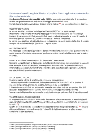 43
Prevenzione incendi per gli stabilimenti ed impianti di stoccaggio e trattamento rifiuti
(Normativa Nazionale)
Con Decreto Ministero Interno del 26 luglio 2022 ha approvato norme tecniche di prevenzione
incendi per gli stabilimenti ed impianti di stoccaggio e trattamento rifiuti.
In materia erano già intervenute due Circolari interpretative (58) ora superate dal nuovo Decreto.
OGGETTO DEL DECRETO
Le norme tecniche contenute nell’allegato al Decreto 26/7/2022 si applicano agli
stabilimenti e impianti che effettuano stoccaggio dei rifiuti in via esclusiva o a servizio degli
impianti di trattamento di rifiuti, esclusi i rifiuti inerti e radioattivi, nonché ai centri di raccolta di
rifiuti di superficie superiore a 3.000 m². Sono esclusi i depositi temporanei.
Le norme sono applicate alle attività di nuova realizzazione e a quelle esistenti alla data di entrata
in vigore del nuovo Decreto (90 giorni dal 11 agosto 2022).
AREE DI STOCCAGGIO
Per stoccaggio ai sensi della applicazione delle norme tecniche si intendono sia quelle interne che
quelle esterne all’impianto comprese sia quelle sotto tettoia che al cielo libero o in baie protette
da tettoia.
RIFIUTI NON COMPATIBILI CON AREE STOCCAGGIO A CIELO LIBERO
Non sono compatibili con lo stoccaggio a cielo libero i rifiuti sfusi non confezionati con le seguenti
caratteristiche di pericolo: esplosivi, che reagiscono a contatto con l’acqua sviluppando gas
infiammabili, apparecchiature elettriche ed elettroniche, classificate come pericolose, batterie,
corrosivi, infettivi, tossici e cancerogeni.
AREE A RISCHIO SPECIFICO
In cui si svolgono attività di smaltimento e recupero con eccezione:
1. Deposito preliminare prima di uno delle operazioni di cui ai punti da D1 a D14 (escluso il
deposito temporaneo, prima della raccolta, nel luogo in cui sono prodotti)
2. Messa in riserva di rifiuti per sottoporli a una delle operazioni indicate nei punti da R1 a R12
(escluso il deposito temporaneo, prima della raccolta, nel luogo in cui sono prodotti).
Sono aree a rischio specifico anche quelle in cui si detengono o trattano rifiuti di gas infiammabili
VALUTAZIONE DEL RISCHIO INCENDIO
La progettazione della sicurezza antincendio deve essere effettuata secondo la metodologia del
capitolo G2 all’allegato al Decreto Ministero Interno 3 agosto 2015 (norme tecniche prevenzione
incendi - 59).
I profili del rischio incendio sono determinati secondo la metodologia del capitolo G3 (60) allegato
al Decreto Ministero Interno 3 agosto 2015. I profili di rischio riguardano la salute umana,
l’ambiente e i beni economici.
58
https://notedimarcogrondacci.blogspot.com/2019/02/nuova-circolare-ministeriale-su.html
59
https://www.gazzettaufficiale.it/eli/id/2015/08/20/15A06189/sg
60
https://www.gazzettaufficiale.it/eli/id/2015/08/20/15A06189/sg
 