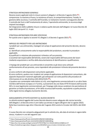 44
STRATEGIA ANTINCENDIO GENERALE
Devono essere applicate tutte le misure sezione S allegato 1 al Decreto 3 agosto 2015 (61)
comprensive: la reazione al fuoco, la resistenza al fuoco, la compartimentazione, l’esodo, la
gestione della sicurezza, il controllo dell’incendio, la rivelazione incendi e conseguente allarme
il controllo dei fumi e dell’innalzamento di calore, l’operatività antincendio, la sicurezza degli
impianti tecnologici.
Ad integrazione delle suddette misure si vedano quelle elencate dall’allegato I al nuovo Decreto 26
luglio 2022 dai punti 5.1. in poi.
STRATEGIA ANTINCENDIO PER AREE SPECIFICHE
Per queste aree si applica la sezione V1 allegato 1 al Decreto 3 agosto 2015 (62).
IMPIEGO DEI PRODOTTI PER USO ANTINCENDIO
I prodotti per uso antincendio, impiegati nel campo di applicazione del presente decreto, devono
essere:
a) identificati univocamente sotto la responsabilità del produttore, secondo le procedure
applicabili;
b) qualificati in relazione alle prestazioni richieste e all'uso previsto;
c) accettati dal responsabile dell'attività, ovvero dal responsabile dell'esecuzione dei lavori
mediante acquisizione e verifica della documentazione di identificazione e qualificazione.
L'impiego dei prodotti per uso antincendio é consentito se gli stessi sono utilizzati
conformemente all'uso previsto, sono rispondenti alle prestazioni richieste dal presente decreto e
se:
a) sono conformi alle disposizioni comunitarie applicabili;
b) sono conformi, qualora non ricadenti nel campo di applicazione di disposizioni comunitarie, alle
apposite disposizioni nazionali applicabili, già sottoposte con esito positivo alla procedura di
informazione di cui alla direttiva (UE) 2015/1535 (63);
c) qualora non contemplati nelle lettere a) e b), sono legalmente commercializzati in un altro Stato
membro dell'Unione europea o in Turchia, o provenienti da uno Stato EFTA firmatario dell'accordo
SEE e in esso legalmente commercializzati, per l'impiego nelle stesse condizioni che permettono di
garantire un livello di protezione, ai fini della sicurezza dall'incendio, equivalente a quello previsto
nella regola tecnica allegata al presente decreto.
ADEGUAMENTO ATTIVITÀ ESISTENTI AL NUOVO DECRETO
Le attività esistenti oggetto del nuovo Decreto devono essere adeguate alle norme tecniche
dell’allegato 1 al Decreto entro 5 anni dalla sua entrata in vigore (90 giorni dal 11 agosto 2022).
Nella fase transitoria vige oltre il Decreto del 3 agosto 2015 anche le Circolari del 2019 e del 2018
(64).
Il nuovo Decreto non comporta adeguamenti per le attività che, alla data di entrata in vigore dello
stesso, ricadono in uno dei seguenti casi:
61
https://www.gazzettaufficiale.it/eli/id/2015/08/20/15A06189/sg
62
https://www.gazzettaufficiale.it/eli/id/2015/08/20/15A06189/sg
63
https://eur-lex.europa.eu/legal-content/IT/TXT/HTML/?uri=CELEX:32015L1535&from=IT
64
https://notedimarcogrondacci.blogspot.com/2019/02/nuova-circolare-ministeriale-su.html
 