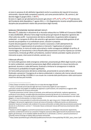 45
a) siano in possesso di atti abilitativi riguardanti anche la sussistenza dei requisiti di sicurezza
antincendio, rilasciati dalle competenti autorità, così come previsto dall'art. 38, comma 1, del
decreto-legge 21 giugno 2013, n. 69 (65);
b) siano in regola con gli adempimenti previsti agli articoli: 3 (66), 4 (67), 5 (68) e 7 (69) del decreto
del Presidente della Repubblica 1° agosto 2011, n. 151 (Regolamento recante semplificazione della
disciplina dei procedimenti relativi alla prevenzione degli incendi)
MANUALE PREVENZIONE INCENDI IMPIANTI RIFIUTI
Manuale (70), elaborato in attuazione di un Accordo sottoscritto tra l’ISPRA ed il Consorzio CINEAS
in data 25/09/2020, affronta il tema degli incendi presso gli impianti di deposito e gestione dei
rifiuti sotto due profili - la prevenzione del danno ambientale e la gestione delle emergenze
ambientali - e si propone di offrire alle autorità e agli operatori interessati dalla gestione di tali
incendi una prospettiva in cui individuare prassi, soluzioni e proposte.
Si parte dal presupposto che gli incendi in esame si associano a molti adempimenti (la
pianificazione e l’organizzazione di procedure e interventi, l’applicazione di soluzioni
tecnico/operative, la ricerca di tutele assicurative) e molte conseguenze (obblighi di verifica, di
monitoraggio, di risanamento) e che la filosofia della prevenzione è la prima risposta (un corretto
investimento, limitando gli effetti sull’ambiente, tutelerà l’attività aziendale rispetto ad oneri di
intervento ex post, interruzioni di attività, sanzioni, ecc.).
Il Manuale affronta:
1) il tema della gestione delle emergenze ambientali, presentando gli effetti degli incendi su tutte
le matrici ambientali, i presidi di prevenzione degli effetti ambientali e le misure tecniche e/o
gestionali, durante e a valle dell’evento, finalizzati a limitarne le conseguenze in modo da
minimizzare la probabilità di impatti significativi,
2) il tema della prevenzione del danno ambientale, presentando lo scenario delle misure
finalizzate a prevenire l’insorgenza di un danno ambientale in relazione alle risorse naturali tutelate
dalla parte sesta del Dlgs 152/2006 e in una visuale che si estende dalla pianificazione e dalle autorizzazioni
iniziali fino alla fase post incendio.
65
https://www.normattiva.it/uri-res/N2Ls?urn:nir:stato:decreto.legge:2013;69
66
istanza, al Comando provinciale dei Vigili del Fuoco l'esame dei progetti di nuovi impianti o
costruzioni nonche' dei progetti di modifiche da apportare a quelli esistenti, che comportino un aggravio delle
preesistenti condizioni di sicurezza antincendio.
67
Controlli prevenzione incendi: istanza al Comando, prima dell'esercizio dell'attività, mediante segnalazione
certificata di inizio attività, corredata dalla documentazione prevista dal decreto di cui all'articolo 2, comma 7, del
presente regolamento. Il Comando verifica la completezza formale dell'istanza, della documentazione e dei relativi
allegati e, in caso di esito positivo, ne rilascia ricevuta.
68
La richiesta di rinnovo periodico di conformità antincendio che, ogni cinque anni, il titolare delle attività di cui
all'Allegato I del presente regolamento é tenuto ad inviare al Comando, é effettuata tramite una dichiarazione
attestante l'assenza di variazioni alle condizioni di sicurezza antincendio corredata dalla documentazione prevista dal
decreto di cui all'articolo 2, comma 7. Il Comando rilascia contestuale ricevuta dell'avvenuta presentazione della
dichiarazione.
69
Qualora le attività soggette ai controlli di prevenzione incendi di cui all'Allegato I del presente regolamento,
presentino caratteristiche tali da non consentire l'integrale osservanza delle regole tecniche di prevenzione incendi
vigenti, gli interessati, con le modalità stabilite dal decreto di cui all'articolo 2, comma 7, possono presentare al
Comando istanza di deroga al rispetto della normativa antincendio.
70
https://www.isprambiente.gov.it/files2021/pubblicazioni/manuali-e-linee-guida/mlg-195-2021_ispra_cineas-1.pdf
 