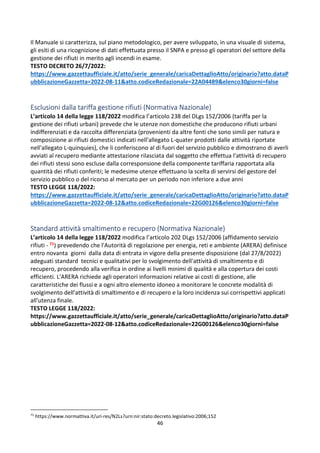46
Il Manuale si caratterizza, sul piano metodologico, per avere sviluppato, in una visuale di sistema,
gli esiti di una ricognizione di dati effettuata presso il SNPA e presso gli operatori del settore della
gestione dei rifiuti in merito agli incendi in esame.
TESTO DECRETO 26/7/2022:
https://www.gazzettaufficiale.it/atto/serie_generale/caricaDettaglioAtto/originario?atto.dataP
ubblicazioneGazzetta=2022-08-11&atto.codiceRedazionale=22A04489&elenco30giorni=false
Esclusioni dalla tariffa gestione rifiuti (Normativa Nazionale)
L’articolo 14 della legge 118/2022 modifica l’articolo 238 del DLgs 152/2006 (tariffa per la
gestione dei rifiuti urbani) prevede che le utenze non domestiche che producono rifiuti urbani
indifferenziati e da raccolta differenziata (provenienti da altre fonti che sono simili per natura e
composizione ai rifiuti domestici indicati nell'allegato L-quater prodotti dalle attività riportate
nell'allegato L-quinquies), che li conferiscono al di fuori del servizio pubblico e dimostrano di averli
avviati al recupero mediante attestazione rilasciata dal soggetto che effettua l'attività di recupero
dei rifiuti stessi sono escluse dalla corresponsione della componente tariffaria rapportata alla
quantità dei rifiuti conferiti; le medesime utenze effettuano la scelta di servirsi del gestore del
servizio pubblico o del ricorso al mercato per un periodo non inferiore a due anni
TESTO LEGGE 118/2022:
https://www.gazzettaufficiale.it/atto/serie_generale/caricaDettaglioAtto/originario?atto.dataP
ubblicazioneGazzetta=2022-08-12&atto.codiceRedazionale=22G00126&elenco30giorni=false
Standard attività smaltimento e recupero (Normativa Nazionale)
L’articolo 14 della legge 118/2022 modifica l’articolo 202 DLgs 152/2006 (affidamento servizio
rifiuti - 71) prevedendo che l'Autorità di regolazione per energia, reti e ambiente (ARERA) definisce
entro novanta giorni dalla data di entrata in vigore della presente disposizione (dal 27/8/2022)
adeguati standard tecnici e qualitativi per lo svolgimento dell'attività di smaltimento e di
recupero, procedendo alla verifica in ordine ai livelli minimi di qualità e alla copertura dei costi
efficienti. L'ARERA richiede agli operatori informazioni relative ai costi di gestione, alle
caratteristiche dei flussi e a ogni altro elemento idoneo a monitorare le concrete modalità di
svolgimento dell'attività di smaltimento e di recupero e la loro incidenza sui corrispettivi applicati
all'utenza finale.
TESTO LEGGE 118/2022:
https://www.gazzettaufficiale.it/atto/serie_generale/caricaDettaglioAtto/originario?atto.dataP
ubblicazioneGazzetta=2022-08-12&atto.codiceRedazionale=22G00126&elenco30giorni=false
71
https://www.normattiva.it/uri-res/N2Ls?urn:nir:stato:decreto.legislativo:2006;152
 