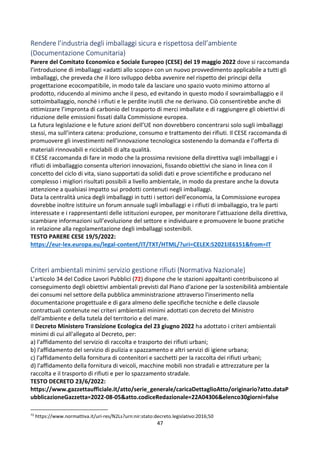 47
Rendere l’industria degli imballaggi sicura e rispettosa dell’ambiente
(Documentazione Comunitaria)
Parere del Comitato Economico e Sociale Europeo (CESE) del 19 maggio 2022 dove si raccomanda
l’introduzione di imballaggi «adatti allo scopo» con un nuovo provvedimento applicabile a tutti gli
imballaggi, che preveda che il loro sviluppo debba avvenire nel rispetto dei principi della
progettazione ecocompatibile, in modo tale da lasciare uno spazio vuoto minimo attorno al
prodotto, riducendo al minimo anche il peso, ed evitando in questo modo il sovraimballaggio e il
sottoimballaggio, nonché i rifiuti e le perdite inutili che ne derivano. Ciò consentirebbe anche di
ottimizzare l’impronta di carbonio del trasporto di merci imballate e di raggiungere gli obiettivi di
riduzione delle emissioni fissati dalla Commissione europea.
La futura legislazione e le future azioni dell’UE non dovrebbero concentrarsi solo sugli imballaggi
stessi, ma sull’intera catena: produzione, consumo e trattamento dei rifiuti. Il CESE raccomanda di
promuovere gli investimenti nell’innovazione tecnologica sostenendo la domanda e l’offerta di
materiali rinnovabili e riciclabili di alta qualità.
Il CESE raccomanda di fare in modo che la prossima revisione della direttiva sugli imballaggi e i
rifiuti di imballaggio consenta ulteriori innovazioni, fissando obiettivi che siano in linea con il
concetto del ciclo di vita, siano supportati da solidi dati e prove scientifiche e producano nel
complesso i migliori risultati possibili a livello ambientale, in modo da prestare anche la dovuta
attenzione a qualsiasi impatto sui prodotti contenuti negli imballaggi.
Data la centralità unica degli imballaggi in tutti i settori dell’economia, la Commissione europea
dovrebbe inoltre istituire un forum annuale sugli imballaggi e i rifiuti di imballaggio, tra le parti
interessate e i rappresentanti delle istituzioni europee, per monitorare l’attuazione della direttiva,
scambiare informazioni sull’evoluzione del settore e individuare e promuovere le buone pratiche
in relazione alla regolamentazione degli imballaggi sostenibili.
TESTO PARERE CESE 19/5/2022:
https://eur-lex.europa.eu/legal-content/IT/TXT/HTML/?uri=CELEX:52021IE6151&from=IT
Criteri ambientali minimi servizio gestione rifiuti (Normativa Nazionale)
L’articolo 34 del Codice Lavori Pubblici (72) dispone che le stazioni appaltanti contribuiscono al
conseguimento degli obiettivi ambientali previsti dal Piano d'azione per la sostenibilità ambientale
dei consumi nel settore della pubblica amministrazione attraverso l'inserimento nella
documentazione progettuale e di gara almeno delle specifiche tecniche e delle clausole
contrattuali contenute nei criteri ambientali minimi adottati con decreto del Ministro
dell'ambiente e della tutela del territorio e del mare.
Il Decreto Ministero Transizione Ecologica del 23 giugno 2022 ha adottato i criteri ambientali
minimi di cui all'allegato al Decreto, per:
a) l'affidamento del servizio di raccolta e trasporto dei rifiuti urbani;
b) l'affidamento del servizio di pulizia e spazzamento e altri servizi di igiene urbana;
c) l'affidamento della fornitura di contenitori e sacchetti per la raccolta dei rifiuti urbani;
d) l'affidamento della fornitura di veicoli, macchine mobili non stradali e attrezzature per la
raccolta e il trasporto di rifiuti e per lo spazzamento stradale.
TESTO DECRETO 23/6/2022:
https://www.gazzettaufficiale.it/atto/serie_generale/caricaDettaglioAtto/originario?atto.dataP
ubblicazioneGazzetta=2022-08-05&atto.codiceRedazionale=22A04306&elenco30giorni=false
72
https://www.normattiva.it/uri-res/N2Ls?urn:nir:stato:decreto.legislativo:2016;50
 