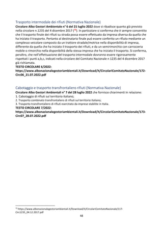 48
Trasporto intermodale dei rifiuti (Normativa Nazionale)
Circolare Albo Gestori Ambientale n° 6 del 21 luglio 2022 dove si ribadisce quanto già previsto
nella circolare n.1235 del 4 dicembre 2017 (73). In particolare si conferma che è sempre consentito
che il trasporto finale dei rifiuti su strada possa essere effettuato da impresa diversa da quella che
ha iniziato il trasporto. Pertanto al destinatario finale può essere conferito un rifiuto mediante un
complesso veicolare composto da un trattore stradale/motrice nella disponibilità di impresa,
differente da quella che ha iniziato il trasporto dei rifiuti, e da un semirimorchio con carrozzeria
mobile o rimorchio nella disponibilità della stessa impresa che ha iniziato il trasporto. Si conferma,
peraltro, che nell’effettuazione del trasporto intermodale dovranno essere rigorosamente
rispettati i punti a,b,c, indicati nella circolare del Comitato Nazionale n 1235 del 4 dicembre 2017
già richiamata.
TESTO CIRCOLARE 6/2022:
https://www.albonazionalegestoriambientali.it/Download/it/CircolariComitatoNazionale/172-
Circ06_21.07.2022.pdf
Cabotaggio e trasporto transfrontaliero rifiuti (Normativa Nazionale)
Circolare Albo Gestori Ambientali n° 7 del 28 luglio 2022 che fornisce chiarimenti in relazione:
1. Cabotaggio di rifiuti sul territorio italiano;
2. Trasporto combinato transfrontaliero di rifiuti sul territorio italiano;
3. Trasporto transfrontaliero di rifiuti esercitato da imprese stabilite in Italia.
TESTO CIRCOLARE 7/2022:
https://www.albonazionalegestoriambientali.it/Download/it/CircolariComitatoNazionale/173-
Circ07_28.07.2022.pdf
73
https://www.albonazionalegestoriambientali.it/Download/it/CircolariComitatoNazionale/117-
Circ1235_04.12.2017.pdf
 