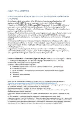 5
ACQUA TUTELA E GESTIONE
Indirizzi operativi per attuare le prescrizioni per il riutilizzo dell’acqua (Normativa
Comunitaria)
Comunicazione della Commissione UE su Orientamenti a sostegno dell'applicazione del
regolamento (UE) 2020/741 recante prescrizioni minime per il riutilizzo dell'acqua.
Il Regolamento (UE) 2020/741 del 25 maggio 2020 (2), applicabile da giugno 2023, stabilisce le
prescrizioni minime applicabili alla qualità dell’acqua e al relativo monitoraggio, nonché
disposizioni sulla gestione dei rischi, e sull’utilizzo sicuro delle acque affinate nel quadro di una
gestione integrata delle risorse idriche.
Per acque affinate si intendono, ai sensi di questo Regolamento, le acque reflue urbane che sono
state trattate conformemente ai requisiti di cui alla direttiva 91/271/CEE (3) e sono state
sottoposte a ulteriore trattamento in un impianto di affinamento conformemente all’allegato I,
sezione 2.
Per impianto di affinamento si intende un impianto di trattamento delle acque reflue urbane o
altra struttura che effettua un ulteriore trattamento delle acque reflue urbane conformemente
alle prescrizioni della direttiva 91/271/CEE al fine di produrre acqua idonea a un uso specificato
nell’allegato I, sezione 1.
Il regolamento si applica ogni volta che le acque reflue urbane trattate sono riutilizzate, in
conformità dell’articolo 12, paragrafo 1, della direttiva 91/271/CEE, a fini irrigui in agricoltura,
come specificato nell’allegato I, sezione 1, del presente regolamento.
La Comunicazione della Commissione UE (2022/C 298/01) in attuazione del paragrafo 5 articolo
11 del Regolamento 2020/741 che stabilisce l’impegno della Commissione a elaborare
orientamenti per l'applicazione del Regolamento.
La sezione 2 della Comunicazione riguarda:
a) l’ambito di applicazione in particolare l'applicazione dell'articolo 2, paragrafo 2 (4
);
b) le autorità competenti;
c) i punti di contatto e la cooperazione transfrontaliera; le responsabilità di vari soggetti;
d) i permessi;
e) le verifiche della conformità;
f) le sanzioni;
2
https://eur-lex.europa.eu/legal-content/IT/TXT/HTML/?uri=CELEX:32020R0741&from=IT#d1e640-32-1
3
https://eur-lex.europa.eu/legal-content/IT/TXT/HTML/?uri=CELEX:31991L0271&from=IT
4
“2. Uno Stato membro può decidere che non è opportuno riutilizzare l’acqua a fini irrigui in agricoltura in uno o più
dei suoi distretti idrografici o parti di essi, tenendo conto dei criteri seguenti:
a) le condizioni geografiche e climatiche del distretto idrografico o parti di esso;
b) le pressioni sulle altre risorse idriche e lo stato di queste ultime, compreso lo stato quantitativo dei corpi idrici
sotterranei di cui alla direttiva 2000/60/CE;
c) le pressioni sui corpi idrici superficiali in cui le acque reflue urbane trattate sono scaricate e lo stato di tali corpi
idrici;
d) i costi ambientali e in termini di risorse che comportano le acque affinate e altre risorse idriche.
Una decisione adottata ai sensi del primo comma è debitamente giustificata sulla base dei criteri di cui a tale comma e
presentata alla Commissione. Essa è riesaminata ove necessario, in particolare tenendo conto delle proiezioni relative
ai cambiamenti climatici e delle strategie nazionali di adattamento ai cambiamenti climatici, e almeno ogni sei anni,
tenendo conto dei piani di gestione dei bacini idrografici istituiti a norma della direttiva 2000/60/CE.”
 