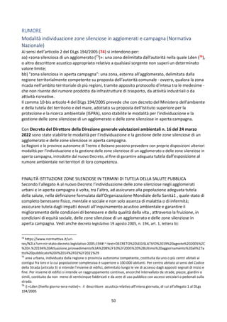 50
RUMORE
Modalità individuazione zone silenziose in agglomerati e campagna (Normativa
Nazionale)
Ai sensi dell’articolo 2 del DLgs 194/2005 (74) si intendono per:
aa) «zona silenziosa di un agglomerato (75)»: una zona delimitata dall'autorità nella quale Lden (76),
o altro descrittore acustico appropriato relativo a qualsiasi sorgente non superi un determinato
valore limite;
bb) "zona silenziosa in aperta campagna": una zona, esterna all'agglomerato, delimitata dalla
regione territorialmente competente su proposta dell'autorità comunale - ovvero, qualora la zona
ricada nell'ambito territoriale di più regioni, tramite apposito protocollo d'intesa tra le medesime -
che non risente del rumore prodotto da infrastrutture di trasporto, da attività industriali o da
attività ricreative.
Il comma 10-bis articolo 4 del DLgs 194/2005 prevede che con decreto del Ministero dell'ambiente
e della tutela del territorio e del mare, adottato su proposta dell'Istituto superiore per la
protezione e la ricerca ambientale (ISPRA), sono stabilite le modalità per l'individuazione e la
gestione delle zone silenziose di un agglomerato e delle zone silenziose in aperta campagna.
Con Decreto del Direttore della Direzione generale valutazioni ambientali n. 16 del 24 marzo
2022 sono state stabilite le modalità per l’individuazione e la gestione delle zone silenziose di un
agglomerato e delle zone silenziose in aperta campagna.
Le Regioni e le province autonome di Trento e Bolzano possono prevedere con proprie disposizioni ulteriori
modalità per l’individuazione e la gestione delle zone silenziose di un agglomerato e delle zone silenziose in
aperta campagna, introdotte dal nuovo Decreto, al fine di garantire adeguata tutela dall’esposizione al
rumore ambientale nei territori di loro competenza.
FINALITÀ ISTITUZIONE ZONE SILENZIOSE IN TERMINI DI TUTELA DELLA SALUTE PUBBLICA
Secondo l’allegato A al nuovo Decreto l’individuazione delle zone silenziose negli agglomerati
urbani e in aperta campagna è volta, tra l’altro, ad assicurare alla popolazione adeguata tutela
della salute, nella definizione formulata dall’Organizzazione Mondiale della Sanità1 , quale stato di
completo benessere fisico, mentale e sociale e non solo assenza di malattia o di infermità;
assicurare tutela dagli impatti dovuti all’inquinamento acustico ambientale e garantire il
miglioramento delle condizioni di benessere e della qualità della vita , attraverso la fruizione, in
condizioni di equità sociale, delle zone silenziose di un agglomerato e delle zone silenziose in
aperta campagna. Vedi anche decreto legislativo 19 agosto 2005, n. 194, art. 1, lettera b):
74
https://www.normattiva.it/uri-
res/N2Ls?urn:nir:stato:decreto.legislativo:2005;194#:~:text=DECRETO%20LEGISLATIVO%2019%20agosto%202005%2C
%20n.%20194%20Attuazione,provvedimento%3A%208%2F10%2F2005%20%28Ultimo%20aggiornamento%20all%27a
tto%20pubblicato%20il%2014%2F02%2F2022%29
75
area urbana, individuata dalla regione o provincia autonoma competente, costituita da uno o più centri abitati ai
contigui fra loro e la cui popolazione complessiva é superiore a 100.000 abitanti. Per centro abitato ai sensi del Codice
della Strada (articolo 3) si intende l’insieme di edifici, delimitato lungo le vie di accesso dagli appositi segnali di inizio e
fine. Per insieme di edifici si intende un raggruppamento continuo, ancorché intervallato da strade, piazze, giardini o
simili, costituito da non meno di venticinque fabbricati e da aree di uso pubblico con accessi veicolari o pedonali sulla
strada.
76
i) «Lden (livello giorno-sera-notte)»: il descrittore acustico relativo all'intera giornata, di cui all'allegato 1 al DLgs
194/2005
 