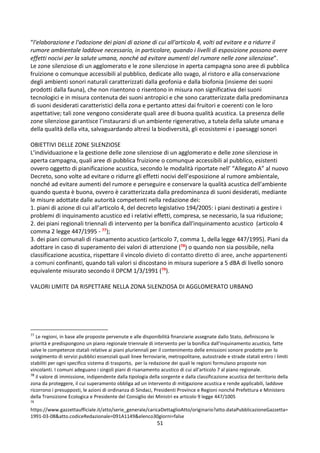 51
“l'elaborazione e l'adozione dei piani di azione di cui all'articolo 4, volti ad evitare e a ridurre il
rumore ambientale laddove necessario, in particolare, quando i livelli di esposizione possono avere
effetti nocivi per la salute umana, nonché ad evitare aumenti del rumore nelle zone silenziose”.
Le zone silenziose di un agglomerato e le zone silenziose in aperta campagna sono aree di pubblica
fruizione o comunque accessibili al pubblico, dedicate allo svago, al ristoro e alla conservazione
degli ambienti sonori naturali caratterizzati dalla geofonia e dalla biofonia (insieme dei suoni
prodotti dalla fauna), che non risentono o risentono in misura non significativa dei suoni
tecnologici e in misura contenuta dei suoni antropici e che sono caratterizzate dalla predominanza
di suoni desiderati caratteristici della zona e pertanto attesi dai fruitori e coerenti con le loro
aspettative; tali zone vengono considerate quali aree di buona qualità acustica. La presenza delle
zone silenziose garantisce l’instaurarsi di un ambiente rigenerativo, a tutela della salute umana e
della qualità della vita, salvaguardando altresì la biodiversità, gli ecosistemi e i paesaggi sonori
OBIETTIVI DELLE ZONE SILENZIOSE
L’individuazione e la gestione delle zone silenziose di un agglomerato e delle zone silenziose in
aperta campagna, quali aree di pubblica fruizione o comunque accessibili al pubblico, esistenti
ovvero oggetto di pianificazione acustica, secondo le modalità riportate nell’ “Allegato A” al nuovo
Decreto, sono volte ad evitare o ridurre gli effetti nocivi dell’esposizione al rumore ambientale,
nonché ad evitare aumenti del rumore e perseguire e conservare la qualità acustica dell'ambiente
quando questa è buona, ovvero è caratterizzata dalla predominanza di suoni desiderati, mediante
le misure adottate dalle autorità competenti nella redazione dei:
1. piani di azione di cui all’articolo 4, del decreto legislativo 194/2005: i piani destinati a gestire i
problemi di inquinamento acustico ed i relativi effetti, compresa, se necessario, la sua riduzione;
2. dei piani regionali triennali di intervento per la bonifica dall'inquinamento acustico (articolo 4
comma 2 legge 447/1995 - 77);
3. dei piani comunali di risanamento acustico (articolo 7, comma 1, della legge 447/1995). Piani da
adottare in caso di superamento dei valori di attenzione (78) o quando non sia possibile, nella
classificazione acustica, rispettare il vincolo divieto di contatto diretto di aree, anche appartenenti
a comuni confinanti, quando tali valori si discostano in misura superiore a 5 dBA di livello sonoro
equivalente misurato secondo il DPCM 1/3/1991 (79).
VALORI LIMITE DA RISPETTARE NELLA ZONA SILENZIOSA DI AGGLOMERATO URBANO
77
Le regioni, in base alle proposte pervenute e alle disponibilità finanziarie assegnate dallo Stato, definiscono le
priorità e predispongono un piano regionale triennale di intervento per la bonifica dall'inquinamento acustico, fatte
salve le competenze statali relative ai piani pluriennali per il contenimento delle emissioni sonore prodotte per lo
svolgimento di servizi pubblici essenziali quali linee ferroviarie, metropolitane, autostrade e strade statali entro i limiti
stabiliti per ogni specifico sistema di trasporto, per la redazione dei quali le regioni formulano proposte non
vincolanti. I comuni adeguano i singoli piani di risanamento acustico di cui all'articolo 7 al piano regionale.
78
il valore di immissione, indipendente dalla tipologia della sorgente e dalla classificazione acustica del territorio della
zona da proteggere, il cui superamento obbliga ad un intervento di mitigazione acustica e rende applicabili, laddove
ricorrono i presupposti, le azioni di ordinanza di Sindaci, Presidenti Province e Regioni nonché Prefettura e Ministero
della Transizione Ecologica e Presidente del Consiglio dei Ministri ex articolo 9 legge 447/1005
79
https://www.gazzettaufficiale.it/atto/serie_generale/caricaDettaglioAtto/originario?atto.dataPubblicazioneGazzetta=
1991-03-08&atto.codiceRedazionale=091A1149&elenco30giorni=false
 