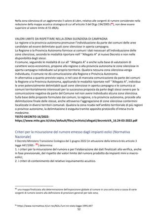52
Nella zona silenziosa di un agglomerato il valore di Lden, relativo alle sorgenti di rumore considerate nella
redazione della mappa acustica strategica di cui all’articolo 3 del DLgs 194/2005 (80
), non deve essere
superiore al valore limite di 55 dB(A).
VALORI LIMITE DA RISPETTARE NELLA ZONA SILENZIOSA DI CAMPAGNA
La regione o la provincia autonoma promuove l’individuazione da parte dei comuni delle aree
candidate ad essere delimitate quali zone silenziose in aperta campagna.
La Regione o la Provincia Autonoma fornisce ai comuni i dati necessari all’individuazione delle
zone silenziose, secondo le modalità riportare nell’ “Allegato A” al nuovo Decreto e non nelle
disponibilità degli stessi.
Il comune, seguendo le modalità di cui all’ “Allegato A” e anche sulla base di valutazioni di
carattere socio-economico, propone alla regione o alla provincia autonoma le zone silenziose in
aperta campagna individuate sul proprio territorio. Qualora nessuna zona silenziosa venga
individuata, il comune ne dà comunicazione alla Regione e Provincia Autonoma.
In alternativa a quanto previsto sopra, o nel caso di mancata comunicazione da parte dei comuni
la Regione o la Provincia Autonoma, applicando le modalità riportate nell’ “Allegato A”, individua
le aree potenzialmente delimitabili quali zone silenziose in aperta campagna e le comunica ai
comuni territorialmente interessati per la successiva proposta da parte degli stessi ovvero per la
comunicazione negativa da parte del Comune nel non avere individuato alcuna zona silenziosa.
Sulla base delle proposte formulate dai comuni, la regione, o la provincia autonoma, procede alla
delimitazione finale delle stesse, anche attraverso l’aggregazione di zone silenziose contermini
localizzate in diversi territori comunali. Qualora la zona ricada nell’ambito territoriale di più regioni
o province autonome, la delimitazione è eseguita tramite apposito protocollo d’intesa tra le
medesime.
TESTO DECRETO 16/2022:
https://www.mite.gov.it/sites/default/files/archivio/allegati/decretoVA_16.24-03-2022.pdf
Criteri per la misurazione del rumore emesso dagli impianti eolici (Normativa
Nazionale)
Il Decreto Ministero Transizione Ecologica del 1 giugno 2022 (in attuazione della lettera b-bis articolo 3
legge 447/1995 - 81
) determina:
1. i criteri per la misurazione del rumore e per l'elaborazione dei dati finalizzati alla verifica, anche
in fase previsionale, del rispetto dei valori limite del rumore prodotto da impianti mini e macro-
eolici;
2. i criteri di contenimento del relativo inquinamento acustico.
80
una mappa finalizzata alla determinazione dell'esposizione globale al rumore in una certa zona a causa di varie
sorgenti di rumore ovvero alla definizione di previsioni generali per tale zona;
81
https://www.normattiva.it/uri-res/N2Ls?urn:nir:stato:legge:1995;447
 