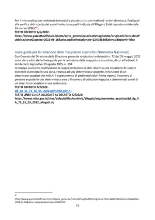 53
Per il microeolico (per ambienti domestici e piccole strutture ricettive) i criteri di misura, finalizzati
alla verifica del rispetto dei valori limite sono quelli indicate all'Allegato B del decreto ministeriale
16 marzo 1998 (82).
TESTO DECRETO 1/6/2022:
https://www.gazzettaufficiale.it/atto/serie_generale/caricaDettaglioAtto/originario?atto.dataP
ubblicazioneGazzetta=2022-06-16&atto.codiceRedazionale=22A03580&elenco30giorni=false
Linee guida per la redazione delle mappature acustiche (Normativa Nazionale)
Con Decreto del Direttore della Direzione generale valutazioni ambientali n. 72 del 26 maggio 2022
sono state adottate le linee guida per la redazione delle mappature acustiche, di cui all’articolo 3
del decreto legislativo 19 agosto 2005, n. 194.
Le mappe acustiche costituiscono la rappresentazione di dati relativi a una situazione di rumore
esistente o prevista in una zona, relativa ad una determinata sorgente, in funzione di un
descrittore acustico che indichi il superamento di pertinenti valori limite vigenti, il numero di
persone esposte in una determinata area o il numero di abitazioni esposte a determinati valori di
un descrittore acustico in una certa zona.
TESTO DECRETO 72/2022:
dd_dg_va_72_26_05_2022.pdf (mite.gov.it)
TESTO LINEE GUIDA ALLEGATE AL DECRETO 72/2022:
https://www.mite.gov.it/sites/default/files/archivio/allegati/inquinamento_acustico/dd_dg_V
A_72_26_05_2022_allegati.zip
82
https://www.gazzettaufficiale.it/atto/serie_generale/caricaDettaglioAtto/originario?atto.dataPubblicazioneGazzetta=
1998-04-01&atto.codiceRedazionale=098A2679
 