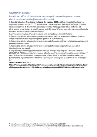 54
SOSTANZE PERICOLOSE
Restrizione dell'uso di determinate sostanze pericolose nelle apparecchiature
elettriche ed elettroniche (Normativa Nazionale)
Il Decreto Ministero Transizione Ecologica del 4 agosto 2022 modifica l’allegato III del decreto
legislativo 4 marzo 2014, n. 27 (83), concernente l'attuazione della direttiva 2011/65/UE (84) sulla
restrizione dell'uso di determinate sostanze pericolose nelle apparecchiature elettriche ed
elettroniche. In particolare la modifica attua varie Direttive UE che a loro volta hanno modificato la
Direttiva madre 2011/65/UE relativamente:
1. un'esenzione relativa all'uso di mercurio nelle lampade non lineari trifosforo;
2. l'esenzione relativa all'uso del mercurio in lampade a sodio ad alta pressione (vapore) con un
indice di resa cromatica migliorato per usi generali di illuminazione;
3. l'esenzione relativa all'uso del mercurio in lampade fluorescenti lineari ad attacco doppio per usi
generali di illuminazione;
4. l'esenzione relativa all'uso del mercurio in lampade fluorescenti per altri usi generali di
illuminazione e usi speciali.
L’allegato III riguarda le applicazioni esentate dagli obblighi del paragrafo 1 articolo 4Direttiva
2011/65/UE: “Gli Stati membri provvedono affinché le AEE immesse sul mercato, compresi i cavi e i
pezzi di ricambio destinati alla loro riparazione, al loro riutilizzo, all’aggiornamento delle loro
funzionalità o al potenziamento della loro capacità, non contengano le sostanze di cui all’allegato
II.”
TESTO DECRETO 4/8/2022:
https://www.gazzettaufficiale.it/atto/serie_generale/caricaDettaglioAtto/originario?atto.dataP
ubblicazioneGazzetta=2022-08-30&atto.codiceRedazionale=22A04914&elenco30giorni=false
83
https://www.normattiva.it/uri-res/N2Ls?urn:nir:stato:decreto.legislativo:2014;027
84
https://eur-lex.europa.eu/legal-content/IT/TXT/?uri=CELEX%3A02011L0065-20220701&qid=1661932028241
 