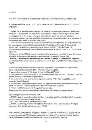 55
VIA VAS
VAS e VIA per le Aree di interesse strategico nazionale (Normativa Nazionale)
NUOVO PROCEDIMENTO “ACCELERATO” DI VAS E VIA PER LE AREE DI INTERESSE STRATEGICO
NAZIONALE
Ci risiamo con le semplificazioni in deroga alle procedure ordinarie del testo unico ambientale:
approvata la disciplina del Provvedimento autorizzatorio unico accelerato regionale (PAUAR)
prevista per le aree di interesse strategico nazionale che si vanno a sommare alle zone
economiche speciali e alle zone logistiche semplificate per non parlare di altre aree particolari di
disciplina più antica vedi ad esempio aree di crisi.
La nuova procedura va in deroga alle procedure ordinarie già semplificate per le opere che oltre
alle autorizzazioni ambientali sono assoggettabili a Valutazione di Impatto Ambientale (di
seguito VIA): Provvedimento unico in materia statale (articolo 27 DLgs 152/2006 VIA
statale); Provvedimento unico autorizzatorio regionale (PAUR articolo 27-bis DLgs 152/2006 VIA
regionale).
Non solo ma il nuovo PAUAR assorbe relativamente ai programmi e piani per le aree di interesse
strategico nazionale anche la Valutazione Ambientale Strategica (di seguito VAS)
L’articolo 33 dell’ennesimo decreto legge del Governo Draghi (n° 115 dello scorso 9 agosto)
prevede la introduzione di un nuovo articolo, il 27-ter, al DLgs 152/2006 che introduce appunto il
PAUAR.
Quindi a questo punto abbiamo nel testo unico ambientale il seguente delirio di procedure:
1.la procedura ordinaria di VAS (titolo II Parte II al DLgs 152/2006)
2. la procedura ordinaria di VIA (titolo III Parte II al DLgs 152/2006)
3. Il provvedimento unico statale per la VIA di competenza statale (articolo 27 del DLgs 152/2006),
questo attivabile su decisione del proponente
4. il procedimento unico autorizzatorio regionale (articolo 27-bis DLgs 152/2006), questo
obbligatorio per le Regioni
5. una istruttoria speciale per la VIA di opere e la VAS di piani è programmi previsti dal PNRR e dal
PNIEC con apposita Commissione (comma 2-bis articolo 8 DLgs 152/2006)
6. infine il PAUAR che descriverò di seguito in questo post.
A questo elenco si aggiungono quelle speciali che descrivo nella prima parte del post.
Il presente post è diviso quindi in tre parti:
LA PRIMA: riguarda una sintesi delle procedure in deroga e speciali per la VIA e la VAS approvate
prima di questa ultima entrata del PAUAR
LA SECONDA: una sintesi di questo nuovo PAUAR
LA TERZA: una analisi puntuale delle modalità di istituzione delle aree di interesse strategico
nazionale e della disciplina di questo nuovo PAUAR
PARTE PRIMA: LE PROCEDURE IN DEROGA PER LA VAS E LA VIA PRECEDENTI AL NUOVO PAUAR
La nuova procedura di PAUAR, va ad aggiungersi alle esistenti (Provvedimento unico statale e
PAUR per la VIA regionale) oltre ovviamente a quelle ordinarie sopra elencate.
 