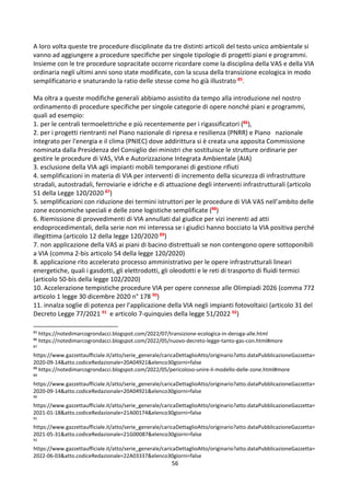 56
A loro volta queste tre procedure disciplinate da tre distinti articoli del testo unico ambientale si
vanno ad aggiungere a procedure specifiche per singole tipologie di progetti piani e programmi.
Insieme con le tre procedure sopracitate occorre ricordare come la disciplina della VAS e della VIA
ordinaria negli ultimi anni sono state modificate, con la scusa della transizione ecologica in modo
semplificatorio e snaturando la ratio delle stesse come ho già illustrato 85.
Ma oltra a queste modifiche generali abbiamo assistito da tempo alla introduzione nel nostro
ordinamento di procedure specifiche per singole categorie di opere nonché piani e programmi,
quali ad esempio:
1. per le centrali termoelettriche e più recentemente per i rigassificatori (86),
2. per i progetti rientranti nel Piano nazionale di ripresa e resilienza (PNRR) e Piano nazionale
integrato per l'energia e il clima (PNIEC) dove addirittura si è creata una apposita Commissione
nominata dalla Presidenza del Consiglio dei ministri che sostituisce le strutture ordinarie per
gestire le procedure di VAS, VIA e Autorizzazione Integrata Ambientale (AIA)
3. esclusione della VIA agli impianti mobili temporanei di gestione rifiuti
4. semplificazioni in materia di VIA per interventi di incremento della sicurezza di infrastrutture
stradali, autostradali, ferroviarie e idriche e di attuazione degli interventi infrastrutturali (articolo
51 della Legge 120/2020 87)
5. semplificazioni con riduzione dei termini istruttori per le procedure di VIA VAS nell’ambito delle
zone economiche speciali e delle zone logistiche semplificate (88)
6. Riemissione di provvedimenti di VIA annullati dal giudice per vizi inerenti ad atti
endoprocedimentali, della serie non mi interessa se i giudici hanno bocciato la VIA positiva perché
illegittima (articolo 12 della legge 120/2020 89)
7. non applicazione della VAS ai piani di bacino distrettuali se non contengono opere sottoponibili
a VIA (comma 2-bis articolo 54 della legge 120/2020)
8. applicazione rito accelerato processo amministrativo per le opere infrastrutturali lineari
energetiche, quali i gasdotti, gli elettrodotti, gli oleodotti e le reti di trasporto di fluidi termici
(articolo 50-bis della legge 102/2020)
10. Accelerazione tempistiche procedure VIA per opere connesse alle Olimpiadi 2026 (comma 772
articolo 1 legge 30 dicembre 2020 n° 178 90)
11. innalza soglie di potenza per l’applicazione della VIA negli impianti fotovoltaici (articolo 31 del
Decreto Legge 77/2021 91 e articolo 7-quinquies della legge 51/2022 92)
85
https://notedimarcogrondacci.blogspot.com/2022/07/transizione-ecologica-in-deroga-alle.html
86
https://notedimarcogrondacci.blogspot.com/2022/05/nuovo-decreto-legge-tanto-gas-con.html#more
87
https://www.gazzettaufficiale.it/atto/serie_generale/caricaDettaglioAtto/originario?atto.dataPubblicazioneGazzetta=
2020-09-14&atto.codiceRedazionale=20A04921&elenco30giorni=false
88
https://notedimarcogrondacci.blogspot.com/2022/05/pericoloso-unire-il-modello-delle-zone.html#more
89
https://www.gazzettaufficiale.it/atto/serie_generale/caricaDettaglioAtto/originario?atto.dataPubblicazioneGazzetta=
2020-09-14&atto.codiceRedazionale=20A04921&elenco30giorni=false
90
https://www.gazzettaufficiale.it/atto/serie_generale/caricaDettaglioAtto/originario?atto.dataPubblicazioneGazzetta=
2021-01-18&atto.codiceRedazionale=21A00174&elenco30giorni=false
91
https://www.gazzettaufficiale.it/atto/serie_generale/caricaDettaglioAtto/originario?atto.dataPubblicazioneGazzetta=
2021-05-31&atto.codiceRedazionale=21G00087&elenco30giorni=false
92
https://www.gazzettaufficiale.it/atto/serie_generale/caricaDettaglioAtto/originario?atto.dataPubblicazioneGazzetta=
2022-06-03&atto.codiceRedazionale=22A03337&elenco30giorni=false
 