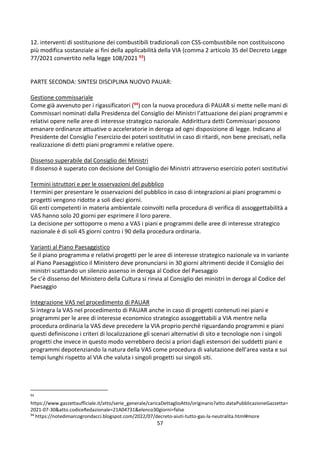 57
12. interventi di sostituzione dei combustibili tradizionali con CSS-combustibile non costituiscono
più modifica sostanziale ai fini della applicabilità della VIA (comma 2 articolo 35 del Decreto Legge
77/2021 convertito nella legge 108/2021 93)
PARTE SECONDA: SINTESI DISCIPLINA NUOVO PAUAR:
Gestione commissariale
Come già avvenuto per i rigassificatori (94) con la nuova procedura di PAUAR si mette nelle mani di
Commissari nominati dalla Presidenza del Consiglio dei Ministri l’attuazione dei piani programmi e
relativi opere nelle aree di interesse strategico nazionale. Addirittura detti Commissari possono
emanare ordinanze attuative o acceleratorie in deroga ad ogni disposizione di legge. Indicano al
Presidente del Consiglio l’esercizio dei poteri sostitutivi in caso di ritardi, non bene precisati, nella
realizzazione di detti piani programmi e relative opere.
Dissenso superabile dal Consiglio dei Ministri
Il dissenso è superato con decisione del Consiglio dei Ministri attraverso esercizio poteri sostitutivi
Termini istruttori e per le osservazioni del pubblico
I termini per presentare le osservazioni del pubblico in caso di integrazioni ai piani programmi o
progetti vengono ridotte a soli dieci giorni.
Gli enti competenti in materia ambientale coinvolti nella procedura di verifica di assoggettabilità a
VAS hanno solo 20 giorni per esprimere il loro parere.
La decisione per sottoporre o meno a VAS i piani e programmi delle aree di interesse strategico
nazionale è di soli 45 giorni contro i 90 della procedura ordinaria.
Varianti al Piano Paesaggistico
Se il piano programma e relativi progetti per le aree di interesse strategico nazionale va in variante
al Piano Paesaggistico il Ministero deve pronunciarsi in 30 giorni altrimenti decide il Consiglio dei
ministri scattando un silenzio assenso in deroga al Codice del Paesaggio
Se c’è dissenso del Ministero della Cultura si rinvia al Consiglio dei ministri in deroga al Codice del
Paesaggio
Integrazione VAS nel procedimento di PAUAR
Si integra la VAS nel procedimento di PAUAR anche in caso di progetti contenuti nei piani e
programmi per le aree di interesse economico strategico assoggettabili a VIA mentre nella
procedura ordinaria la VAS deve precedere la VIA proprio perché riguardando programmi e piani
questi definiscono i criteri di localizzazione gli scenari alternativi di sito e tecnologie non i singoli
progetti che invece in questo modo verrebbero decisi a priori dagli estensori dei suddetti piani e
programmi depotenziando la natura della VAS come procedura di valutazione dell’area vasta e sui
tempi lunghi rispetto al VIA che valuta i singoli progetti sui singoli siti.
93
https://www.gazzettaufficiale.it/atto/serie_generale/caricaDettaglioAtto/originario?atto.dataPubblicazioneGazzetta=
2021-07-30&atto.codiceRedazionale=21A04731&elenco30giorni=false
94
https://notedimarcogrondacci.blogspot.com/2022/07/decreto-aiuti-tutto-gas-la-neutralita.html#more
 
