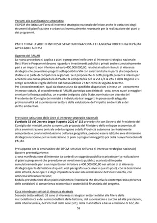 58
Varianti alla pianificazione urbanistica
Il DPCM che istituisce l’area di interesse strategico nazionale definisce anche le variazioni degli
strumenti di pianificazione e urbanistici eventualmente necessarie per la realizzazione dei piani o
dei programmi.
PARTE TERZA: LE AREE DI INTERESSE STRATEGICO NAZIONALE E LA NUOVA PROCEDURA DI PAUAR
APPLICABILE AD ESSE
Oggetto del PAUAR
La nuova procedura si applica a piani e programmi nelle aree di interesse strategico nazionale:
Detti Piani e Programmi devono riguardare investimenti pubblici o privati anche cumulativamente
pari a un importo non inferiore ad euro 400.000.000,00. relativi ai settori ritenuti di rilevanza
strategica che prevedano progetti sottoponibili a VIA con caratteristiche in parte di competenza
statale e in parte di competenza regionale. Se il proponente di detti progetti presenta istanza per
accedere alla nuova procedura di PAUAR la competenza per la VIA e/o la VAS è della Regione e si
svolge secondo le regole definite dal nuovo articolo 27-ter come di seguito descritte.
Per i procedimenti per i quali sia riconosciuto da specifiche disposizioni o intese un concorrente
interesse statale, al procedimento di PAUAR, partecipa con diritto di voto, senza nuovi o maggiori
oneri per la finanza pubblica, un esperto designato dallo Stato, nominato con decreto del
Presidente del Consiglio dei ministri e individuato tra i soggetti in possesso di adeguata
professionalità ed esperienza nel settore della valutazione dell'impatto ambientale e del
diritto ambientale.
Previsione istituzione delle Aree di interesse strategico nazionale
L’articolo 32 del Decreto Legge 9 agosto 2022 n° 115 prevede che con Decreto del Presidente del
Consiglio dei ministri, anche su eventuale proposta del Ministero dello sviluppo economico, di
altra amministrazione centrale o della regione o della Provincia autonoma territorialmente
competente e previa individuazione dell'area geografica, possono essere istituite aree di interesse
strategico nazionale per la realizzazione di piani o programmi oggetto poi della nuova Procedura di
PAUAR.
Presupposto per la emanazione del DPCM istitutivo dell’area di interesse strategico nazionale)
Occorre preventivamente:
a) una manifestazione di interesse da parte di un soggetto pubblico o privato per la realizzazione
di piani o programmi che prevedono un investimento pubblico o privato di importo
cumulativamente pari a un importo non inferiore a 400.000.000,00 nei settori di di rilevanza
strategica (per la definizione di questi vedi paragrafo successivo in questo post), con la descrizione
delle attività, delle opere e degli impianti necessari alla realizzazione dell'investimento, con
connessa loro localizzazione;
b) dalla presentazione di un piano economico-finanziario che descriva la contemporanea presenza
delle condizioni di convenienza economica e sostenibilità finanziaria del progetto.
Cosa intende per settori di rilevanza strategia
Secondo detto articolo 32 sono di rilevanza strategica i settori relativi alle filiere della
microelettronica e dei semiconduttori, delle batterie, del supercalcolo e calcolo ad alte prestazioni,
della cibersicurezza, dell'internet delle cose (IoT), della manifattura a bassa emissione di Co2, dei
 