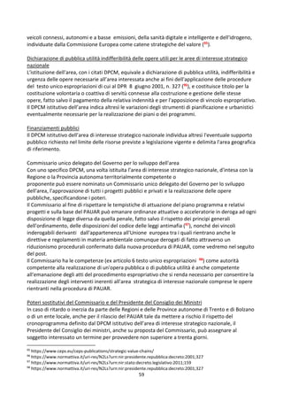 59
veicoli connessi, autonomi e a basse emissioni, della sanità digitale e intelligente e dell'idrogeno,
individuate dalla Commissione Europea come catene strategiche del valore (95).
Dichiarazione di pubblica utilità indifferibilità delle opere utili per le aree di interesse strategico
nazionale
L'istituzione dell'area, con i citati DPCM, equivale a dichiarazione di pubblica utilità, indifferibilità e
urgenza delle opere necessarie all’area interessata anche ai fini dell'applicazione delle procedure
del testo unico espropriazioni di cui al DPR 8 giugno 2001, n. 327 (96), e costituisce titolo per la
costituzione volontaria o coattiva di servitù connesse alla costruzione e gestione delle stesse
opere, fatto salvo il pagamento della relativa indennità e per l'apposizione di vincolo espropriativo.
Il DPCM istitutivo dell’area indica altresì le variazioni degli strumenti di pianificazione e urbanistici
eventualmente necessarie per la realizzazione dei piani o dei programmi.
Finanziamenti pubblici
Il DPCM istitutivo dell’area di interesse strategico nazionale individua altresì l'eventuale supporto
pubblico richiesto nel limite delle risorse previste a legislazione vigente e delimita l'area geografica
di riferimento.
Commissario unico delegato del Governo per lo sviluppo dell'area
Con uno specifico DPCM, una volta istituita l’area di interesse strategico nazionale, d'intesa con la
Regione o la Provincia autonoma territorialmente competente o
proponente può essere nominato un Commissario unico delegato del Governo per lo sviluppo
dell'area, l'approvazione di tutti i progetti pubblici e privati e la realizzazione delle opere
pubbliche, specificandone i poteri.
Il Commissario al fine di rispettare le tempistiche di attuazione del piano programma e relativi
progetti e sulla base del PAUAR può emanare ordinanze attuative o acceleratorie in deroga ad ogni
disposizione di legge diversa da quella penale, fatto salvo il rispetto dei principi generali
dell'ordinamento, delle disposizioni del codice delle leggi antimafia (97), nonché dei vincoli
inderogabili derivanti dall'appartenenza all'Unione europea tra i quali rientrano anche le
direttive e regolamenti in materia ambientale comunque derogati di fatto attraverso un
riduzionismo procedurali confermato dalla nuova procedura di PAUAR, come vedremo nel seguito
del post.
Il Commissario ha le competenze (ex articolo 6 testo unico espropriazioni 98) come autorità
competente alla realizzazione di un'opera pubblica o di pubblica utilità é anche competente
all'emanazione degli atti del procedimento espropriativo che si renda necessario per consentire la
realizzazione degli interventi inerenti all'area strategica di interesse nazionale comprese le opere
rientranti nella procedura di PAUAR.
Poteri sostitutivi del Commissario e del Presidente del Consiglio dei Ministri
In caso di ritardo o inerzia da parte delle Regioni e delle Province autonome di Trento e di Bolzano
o di un ente locale, anche per il rilascio del PAUAR tale da mettere a rischio il rispetto del
cronoprogramma definito dal DPCM istitutivo dell’area di interesse strategico nazionale, il
Presidente del Consiglio dei ministri, anche su proposta del Commissario, può assegnare al
soggetto interessato un termine per provvedere non superiore a trenta giorni.
95
https://www.ceps.eu/ceps-publications/strategic-value-chains/
96
https://www.normattiva.it/uri-res/N2Ls?urn:nir:presidente.repubblica:decreto:2001;327
97
https://www.normattiva.it/uri-res/N2Ls?urn:nir:stato:decreto.legislativo:2011;159
98
https://www.normattiva.it/uri-res/N2Ls?urn:nir:presidente.repubblica:decreto:2001;327
 