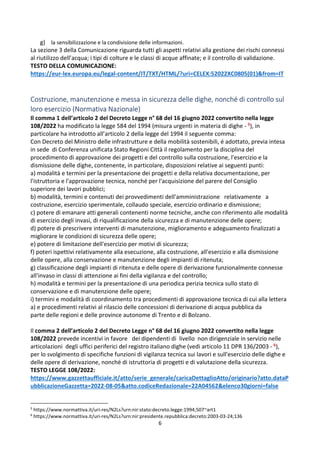 6
g) la sensibilizzazione e la condivisione delle informazioni.
La sezione 3 della Comunicazione riguarda tutti gli aspetti relativi alla gestione dei rischi connessi
al riutilizzo dell’acqua; i tipi di colture e le classi di acque affinate; e il controllo di validazione.
TESTO DELLA COMUNICAZIONE:
https://eur-lex.europa.eu/legal-content/IT/TXT/HTML/?uri=CELEX:52022XC0805(01)&from=IT
Costruzione, manutenzione e messa in sicurezza delle dighe, nonché di controllo sul
loro esercizio (Normativa Nazionale)
Il comma 1 dell’articolo 2 del Decreto Legge n° 68 del 16 giugno 2022 convertito nella legge
108/2022 ha modificato la legge 584 del 1994 (misura urgenti in materia di dighe - 5), in
particolare ha introdotto all’articolo 2 della legge del 1994 il seguente comma:
Con Decreto del Ministro delle infrastrutture e della mobilità sostenibili, é adottato, previa intesa
in sede di Conferenza unificata Stato Regioni Città il regolamento per la disciplina del
procedimento di approvazione dei progetti e del controllo sulla costruzione, l'esercizio e la
dismissione delle dighe, contenente, in particolare, disposizioni relative ai seguenti punti:
a) modalità e termini per la presentazione dei progetti e della relativa documentazione, per
l'istruttoria e l'approvazione tecnica, nonché per l'acquisizione del parere del Consiglio
superiore dei lavori pubblici;
b) modalità, termini e contenuti dei provvedimenti dell'amministrazione relativamente a
costruzione, esercizio sperimentale, collaudo speciale, esercizio ordinario e dismissione;
c) potere di emanare atti generali contenenti norme tecniche, anche con riferimento alle modalità
di esercizio degli invasi, di riqualificazione della sicurezza e di manutenzione delle opere;
d) potere di prescrivere interventi di manutenzione, miglioramento e adeguamento finalizzati a
migliorare le condizioni di sicurezza delle opere;
e) potere di limitazione dell'esercizio per motivi di sicurezza;
f) poteri ispettivi relativamente alla esecuzione, alla costruzione, all'esercizio e alla dismissione
delle opere, alla conservazione e manutenzione degli impianti di ritenuta;
g) classificazione degli impianti di ritenuta e delle opere di derivazione funzionalmente connesse
all'invaso in classi di attenzione ai fini della vigilanza e del controllo;
h) modalità e termini per la presentazione di una periodica perizia tecnica sullo stato di
conservazione e di manutenzione delle opere;
i) termini e modalità di coordinamento tra procedimenti di approvazione tecnica di cui alla lettera
a) e procedimenti relativi al rilascio delle concessioni di derivazione di acqua pubblica da
parte delle regioni e delle province autonome di Trento e di Bolzano.
Il comma 2 dell’articolo 2 del Decreto Legge n° 68 del 16 giugno 2022 convertito nella legge
108/2022 prevede incentivi in favore dei dipendenti di livello non dirigenziale in servizio nelle
articolazioni degli uffici periferici del registro italiano dighe (vedi articolo 11 DPR 136/2003 - 6),
per lo svolgimento di specifiche funzioni di vigilanza tecnica sui lavori e sull'esercizio delle dighe e
delle opere di derivazione, nonché di istruttoria di progetti e di valutazione della sicurezza.
TESTO LEGGE 108/2022:
https://www.gazzettaufficiale.it/atto/serie_generale/caricaDettaglioAtto/originario?atto.dataP
ubblicazioneGazzetta=2022-08-05&atto.codiceRedazionale=22A04562&elenco30giorni=false
5
https://www.normattiva.it/uri-res/N2Ls?urn:nir:stato:decreto.legge:1994;507~art1
6
https://www.normattiva.it/uri-res/N2Ls?urn:nir:presidente.repubblica:decreto:2003-03-24;136
 