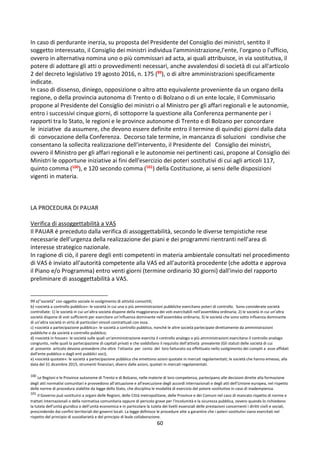 60
In caso di perdurante inerzia, su proposta del Presidente del Consiglio dei ministri, sentito il
soggetto interessato, il Consiglio dei ministri individua l'amministrazione,l'ente, l'organo o l'ufficio,
ovvero in alternativa nomina uno o più commissari ad acta, ai quali attribuisce, in via sostitutiva, il
potere di adottare gli atti o provvedimenti necessari, anche avvalendosi di società di cui all'articolo
2 del decreto legislativo 19 agosto 2016, n. 175 (99), o di altre amministrazioni specificamente
indicate.
In caso di dissenso, diniego, opposizione o altro atto equivalente proveniente da un organo della
regione, o della provincia autonoma di Trento o di Bolzano o di un ente locale, il Commissario
propone al Presidente del Consiglio dei ministri o al Ministro per gli affari regionali e le autonomie,
entro i successivi cinque giorni, di sottoporre la questione alla Conferenza permanente per i
rapporti tra lo Stato, le regioni e le province autonome di Trento e di Bolzano per concordare
le iniziative da assumere, che devono essere definite entro il termine di quindici giorni dalla data
di convocazione della Conferenza. Decorso tale termine, in mancanza di soluzioni condivise che
consentano la sollecita realizzazione dell'intervento, il Presidente del Consiglio dei ministri,
ovvero il Ministro per gli affari regionali e le autonomie nei pertinenti casi, propone al Consiglio dei
Ministri le opportune iniziative ai fini dell'esercizio dei poteri sostitutivi di cui agli articoli 117,
quinto comma (100), e 120 secondo comma (101) della Costituzione, ai sensi delle disposizioni
vigenti in materia.
LA PROCEDURA DI PAUAR
Verifica di assoggettabilità a VAS
Il PAUAR é preceduto dalla verifica di assoggettabilità, secondo le diverse tempistiche rese
necessarie dell'urgenza della realizzazione dei piani e dei programmi rientranti nell’area di
interesse strategico nazionale.
In ragione di ciò, il parere degli enti competenti in materia ambientale consultati nel procedimento
di VAS è inviato all'autorità competente alla VAS ed all'autorità procedente (che adotta e approva
il Piano e/o Programma) entro venti giorni (termine ordinario 30 giorni) dall'invio del rapporto
preliminare di assoggettabilità a VAS.
99 a)"società" con oggetto sociale lo svolgimento di attività consortili;
b) «società a controllo pubblico»: le società in cui una o più amministrazioni pubbliche esercitano poteri di controllo. Sono considerate società
controllate: 1) le società in cui un'altra società dispone della maggioranza dei voti esercitabili nell'assemblea ordinaria; 2) le società in cui un'altra
società dispone di voti sufficienti per esercitare un'influenza dominante nell'assemblea ordinaria; 3) le società che sono sotto influenza dominante
di un'altra società in virtù di particolari vincoli contrattuali con essa.
c) «società a partecipazione pubblica»: le società a controllo pubblico, nonché le altre società partecipate direttamente da amministrazioni
pubbliche o da società a controllo pubblico;
d) «società in house»: le società sulle quali un'amministrazione esercita il controllo analogo o più amministrazioni esercitano il controllo analogo
congiunto, nelle quali la partecipazione di capitali privati e che soddisfano il requisito dell'attività prevalente (Gli statuti delle società di cui
al presente articolo devono prevedere che oltre l'ottanta per cento del loro fatturato sia effettuato nello svolgimento dei compiti a esse affidati
dall'ente pubblico o dagli enti pubblici soci);
e) «società quotate»: le società a partecipazione pubblica che emettono azioni quotate in mercati regolamentati; le società che hanno emesso, alla
data del 31 dicembre 2015, strumenti finanziari, diversi dalle azioni, quotati in mercati regolamentati.
100
Le Regioni e le Province autonome di Trento e di Bolzano, nelle materie di loro competenza, partecipano alle decisioni dirette alla formazione
degli atti normativi comunitari e provvedono all'attuazione e all'esecuzione degli accordi internazionali e degli atti dell'Unione europea, nel rispetto
delle norme di procedura stabilite da legge dello Stato, che disciplina le modalità di esercizio del potere sostitutivo in caso di inadempienza.
101
Il Governo può sostituirsi a organi delle Regioni, delle Città metropolitane, delle Province e dei Comuni nel caso di mancato rispetto di norme e
trattati internazionali o della normativa comunitaria oppure di pericolo grave per l'incolumità e la sicurezza pubblica, ovvero quando lo richiedono
la tutela dell'unità giuridica o dell'unità economica e in particolare la tutela dei livelli essenziali delle prestazioni concernenti i diritti civili e sociali,
prescindendo dai confini territoriali dei governi locali. La legge definisce le procedure atte a garantire che i poteri sostitutivi siano esercitati nel
rispetto del principio di sussidiarietà e del principio di leale collaborazione.
 