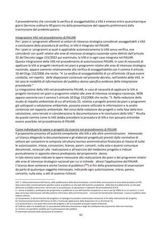 61
Il provvedimento che conclude la verifica di assoggettabilità a VAS é emesso entro quarantacinque
giorni (termine ordinario 90 giorni ma dalla presentazione del rapporto preliminare) dalla
trasmissione del predetto parere.
Integrazione VAS nel procedimento di PAUAR
Per i piani e i programmi afferenti ai settori di rilevanza strategica considerati assoggettabili a VAS
a conclusione della procedura di verifica, la VAS é integrata nel PAUAR.
Per i piani e i programmi ai quali è applicabile automaticamente la VAS senza verifica, ove
coincidenti con quelli relativi alle aree di interesse strategico nazionale come definiti dall’articolo
32 del Decreto Legge 115/2022 qui esaminato, la VAS é in ogni caso integrata nel PAUAR.
Questa integrazione della VAS nel procedimento di autorizzazione PAUAR, in caso di necessità di
applicare la VIA ai progetti rientranti nei piani e programmi relativi alle aree di interesse strategico
nazionale, appare coerente relativamente alla verifica di assoggettabilità con il comma 4 articolo
10 del DLgs 152/2006 che recita: “4. La verifica di assoggettabilità di cui all'articolo 19 può essere
condotta, nel rispetto delle disposizioni contenute nel presente decreto, nell'ambito della VAS. In
tal caso le modalità di informazione del pubblico danno specifica evidenza della integrazione
procedurale.”
La integrazione della VAS nel procedimento PAUAR, in caso di necessità di applicare la VIA ai
progetti rientranti nei piani e programmi relativi alle aree di interesse strategico nazionale, NON
appare coerente con il comma 5 articolo 10 DLgs 152/2006 che recita: “5. Nella redazione dello
studio di impatto ambientale di cui all'articolo 22, relativo a progetti previsti da piani o programmi
già sottoposti a valutazione ambientale, possono essere utilizzate le informazioni e le analisi
contenute nel rapporto ambientale. Nel corso della redazione dei progetti e nella fase della loro
valutazione, sono tenute in considerazione la documentazione e le conclusioni della VAS.” Risulta
da questo comma come la VAS debba precedere la procedura di VIA e non possano entrambe
essere assorbite nel procedimento di PAUAR.
Come individuare le opere e progetti da inserire nel procedimento di PAUAR
Il proponente presenta all'autorità competente alla VIA e alle altre amministrazioni interessate
un'istanza allegando la documentazione e gli elaborati progettuali previsti dalle normative di
settore per consentire la compiuta istruttoria tecnico-amministrativa finalizzata al rilascio di tutte
le autorizzazioni, intese, concessioni, licenze, pareri, concerti, nulla osta e assensi comunque
denominati, necessari alla realizzazione e all'esercizio del medesimo progetto e indicati
puntualmente in apposito elenco predisposto dal proponente stesso.
In tale elenco sono indicate le opere necessarie alla realizzazione dei piani e dei programmi relativi
alle aree di interesse strategico nazionali per cui si richiede altresì l'applicazione del PAUAR.
L'istanza deve contenere anche l'avviso al pubblico (102) ai fini della presentazione di osservazioni
da parte di qualunque soggetto interessato, indicando ogni autorizzazione, intesa, parere,
concerto, nulla osta, o atti di assenso richiesti.
102 “1. Della presentazione dell'istanza, della pubblicazione della documentazione, nonché delle comunicazioni di avvio della procedura di VIA,
deve essere dato contestualmente specifico avviso al pubblico sul sito web dell'autorità competente. Dalla data di pubblicazione sul sito web
dell'avviso al pubblico decorrono i termini per la consultazione, la valutazione e l'adozione del provvedimento di VIA
2. L'avviso al pubblico, predisposto dal proponente, é pubblicato a cura dell'autorità competente ai sensi e per gli effetti di cui al comma 1, e ne é
data comunque informazione nell'albo pretorio informatico delle amministrazioni comunali territorialmente interessate. L'avviso al pubblico deve
indicare almeno:
a) il proponente, la denominazione del progetto e la tipologia di procedura autorizzativa necessaria ai fini della realizzazione del progetto;
b) l'avvenuta presentazione dell'istanza di VIA e l'eventuale applicazione delle disposizioni di cui all'articolo 32;
c) la localizzazione e una breve descrizione del progetto e dei suoi possibili principali impatti ambientali;
d) l'indirizzo web e le modalità per la consultazione della documentazione e degli atti predisposti dal proponente nella loro interezza;
e) i termini e le specifiche modalità per la partecipazione del pubblico;
f) l'eventuale necessità della valutazione di incidenza”.
 