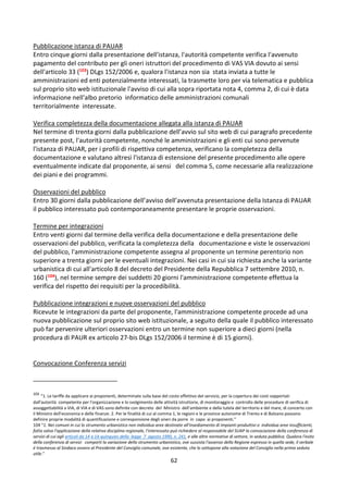 62
Pubblicazione istanza di PAUAR
Entro cinque giorni dalla presentazione dell'istanza, l'autorità competente verifica l'avvenuto
pagamento del contributo per gli oneri istruttori del procedimento di VAS VIA dovuto ai sensi
dell'articolo 33 (103) DLgs 152/2006 e, qualora l'istanza non sia stata inviata a tutte le
amministrazioni ed enti potenzialmente interessati, la trasmette loro per via telematica e pubblica
sul proprio sito web istituzionale l'avviso di cui alla sopra riportata nota 4, comma 2, di cui è data
informazione nell'albo pretorio informatico delle amministrazioni comunali
territorialmente interessate.
Verifica completezza della documentazione allegata alla istanza di PAUAR
Nel termine di trenta giorni dalla pubblicazione dell’avvio sul sito web di cui paragrafo precedente
presente post, l'autorità competente, nonché le amministrazioni e gli enti cui sono pervenute
l'istanza di PAUAR, per i profili di rispettiva competenza, verificano la completezza della
documentazione e valutano altresì l'istanza di estensione del presente procedimento alle opere
eventualmente indicate dal proponente, ai sensi del comma 5, come necessarie alla realizzazione
dei piani e dei programmi.
Osservazioni del pubblico
Entro 30 giorni dalla pubblicazione dell’avviso dell’avvenuta presentazione della Istanza di PAUAR
il pubblico interessato può contemporaneamente presentare le proprie osservazioni.
Termine per integrazioni
Entro venti giorni dal termine della verifica della documentazione e della presentazione delle
osservazioni del pubblico, verificata la completezza della documentazione e viste le osservazioni
del pubblico, l'amministrazione competente assegna al proponente un termine perentorio non
superiore a trenta giorni per le eventuali integrazioni. Nei casi in cui sia richiesta anche la variante
urbanistica di cui all'articolo 8 del decreto del Presidente della Repubblica 7 settembre 2010, n.
160 (104), nel termine sempre dei suddetti 20 giorni l'amministrazione competente effettua la
verifica del rispetto dei requisiti per la procedibilità.
Pubblicazione integrazioni e nuove osservazioni del pubblico
Ricevute le integrazioni da parte del proponente, l'amministrazione competente procede ad una
nuova pubblicazione sul proprio sito web istituzionale, a seguito della quale il pubblico interessato
può far pervenire ulteriori osservazioni entro un termine non superiore a dieci giorni (nella
procedura di PAUR ex articolo 27-bis DLgs 152/2006 il termine è di 15 giorni).
Convocazione Conferenza servizi
103
“1. Le tariffe da applicare ai proponenti, determinate sulla base del costo effettivo del servizio, per la copertura dei costi sopportati
dall'autorità competente per l'organizzazione e lo svolgimento delle attività istruttorie, di monitoraggio e controllo delle procedure di verifica di
assoggettabilità a VIA, di VIA e di VAS sono definite con decreto del Ministro dell'ambiente e della tutela del territorio e del mare, di concerto con
il Ministro dell'economia e delle finanze. 2. Per le finalità di cui al comma 1, le regioni e le province autonome di Trento e di Bolzano possono
definire proprie modalità di quantificazione e corresponsione degli oneri da porre in capo ai proponenti.”
104 “1. Nei comuni in cui lo strumento urbanistico non individua aree destinate all'insediamento di impianti produttivi o individua aree insufficienti,
fatta salva l'applicazione della relativa disciplina regionale, l'interessato può richiedere al responsabile del SUAP la convocazione della conferenza di
servizi di cui agli articoli da 14 a 14-quinquies della legge 7 agosto 1990, n. 241, e alle altre normative di settore, in seduta pubblica. Qualora l'esito
della conferenza di servizi comporti la variazione dello strumento urbanistico, ove sussista l'assenso della Regione espresso in quella sede, il verbale
é trasmesso al Sindaco ovvero al Presidente del Consiglio comunale, ove esistente, che lo sottopone alla votazione del Consiglio nella prima seduta
utile.”
 