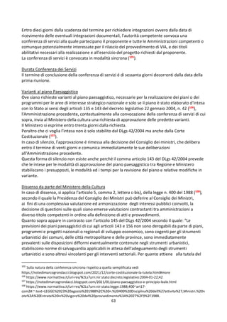 63
Entro dieci giorni dalla scadenza del termine per richiedere integrazioni ovvero dalla data di
ricevimento delle eventuali integrazioni documentali, l'autorità competente convoca una
conferenza di servizi alla quale partecipano il proponente e tutte le Amministrazioni competenti o
comunque potenzialmente interessate per il rilascio del provvedimento di VIA, e dei titoli
abilitativi necessari alla realizzazione e all'esercizio del progetto richiesti dal proponente.
La conferenza di servizi è convocata in modalità sincrona (105).
Durata Conferenza dei Servizi
Il termine di conclusione della conferenza di servizi é di sessanta giorni decorrenti dalla data della
prima riunione.
Varianti al piano Paesaggistico
Ove siano richieste varianti al piano paesaggistico, necessarie per la realizzazione dei piani o dei
programmi per le aree di interesse strategico nazionale e solo se il piano è stato elaborato d'intesa
con lo Stato ai sensi degli articoli 135 e 143 del decreto legislativo 22 gennaio 2004, n. 42 (106),
l'Amministrazione procedente, contestualmente alla convocazione della conferenza di servizi di cui
sopra, invia al Ministero della cultura una richiesta di approvazione delle predette varianti.
Il Ministero si esprime entro trenta giorni dalla richiesta.
Peraltro che ci voglia l’intesa non è solo stabilito dal DLgs 42/2004 ma anche dalla Corte
Costituzionale (107).
In caso di silenzio, l'approvazione é rimessa alla decisione del Consiglio dei ministri, che delibera
entro il termine di venti giorni e comunica immediatamente le sue deliberazioni
all'Amministrazione procedente.
Questa forma di silenzio non esiste anche perché il comma articolo 143 del DLgs 42/2004 prevede
che le intese per le modalità di approvazione del piano paesaggistico tra Regione e Ministero
stabiliscano i presupposti, le modalità ed i tempi per la revisione del piano e relative modifiche in
variante.
Dissenso da parte del Ministero della Cultura
In caso di dissenso, si applica l'articolo 5, comma 2, lettera c-bis), della legge n. 400 del 1988 (108),
secondo il quale la Presidenza del Consiglio dei Ministri può deferire al Consiglio dei Ministri,
ai fini di una complessiva valutazione ed armonizzazione degli interessi pubblici coinvolti, la
decisione di questioni sulle quali siano emerse valutazioni contrastanti tra amministrazioni a
diverso titolo competenti in ordine alla definizione di atti e provvedimenti.
Quanto sopra appare in contrasto con l’articolo 145 del DLgs 42/2004 secondo il quale: “Le
previsioni dei piani paesaggistici di cui agli articoli 143 e 156 non sono derogabili da parte di piani,
programmi e progetti nazionali o regionali di sviluppo economico, sono cogenti per gli strumenti
urbanistici dei comuni, delle città metropolitane e delle province, sono immediatamente
prevalenti sulle disposizioni difformi eventualmente contenute negli strumenti urbanistici,
stabiliscono norme di salvaguardia applicabili in attesa dell'adeguamento degli strumenti
urbanistici e sono altresì vincolanti per gli interventi settoriali. Per quanto attiene alla tutela del
105
Sulla natura della conferenza sincrona rispetto a quella semplificata vedi
https://notedimarcogrondacci.blogspot.com/2021/12/corte-costituzionale-la-tutela.html#more
106
https://www.normattiva.it/uri-res/N2Ls?urn:nir:stato:decreto.legislativo:2004-01-22;42
107
https://notedimarcogrondacci.blogspot.com/2021/01/piano-paesaggistico-e-principio-leale.html
108
https://www.normattiva.it/uri-res/N2Ls?urn:nir:stato:legge:1988;400~art17-
com2#:~:text=LEGGE%2023%20agosto%201988%2C%20n.%20400%20Disciplina%20dell%27attivita%27,Ministri.%20n
ote%3A%20Entrata%20in%20vigore%20del%20provvedimento%3A%2027%2F9%2F1988.
 
