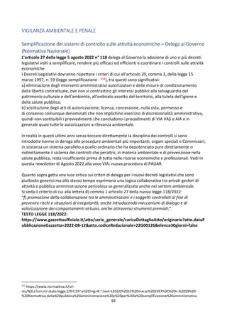 66
VIGILANZA AMBIENTALE E PENALE
Semplificazione dei sistemi di controllo sulle attività economiche – Delega al Governo
(Normativa Nazionale)
L’articolo 27 della legge 5 agosto 2022 n° 118 delega al Governo la adozione di uno o più decreti
legislativi volti a semplificare, rendere più efficaci ed efficienti e coordinare i controlli sulle attività
economiche.
I Decreti Legislativi dovranno rispettare i criteri di cui all'articolo 20, comma 3, della legge 15
marzo 1997, n. 59 (legge semplificazione - 111), tra questi sono significativi:
a) eliminazione degli interventi amministrativi autorizzatori e delle misure di condizionamento
della libertà contrattuale, ove non vi contrastino gli interessi pubblici alla salvaguardia del
patrimonio culturale e dell'ambiente, all'ordinato assetto del territorio, alla tutela dell'igiene e
della salute pubblica;
b) sostituzione degli atti di autorizzazione, licenza, concessione, nulla osta, permesso e
di consenso comunque denominati che non implichino esercizio di discrezionalità amministrativa,
quindi non sostituibili i provvedimenti che concludono i procedimenti di VIA VAS e AIA e in
generale quasi tutte le autorizzazioni a rilevanza ambientale.
In realtà in questi ultimi anni senza toccare direttamente la disciplina dei controlli si sono
introdotte norme in deroga alle procedure ambientali più importanti, organi speciali e Commissari;
in sostanza un sistema parallelo a quello ordinario che ha depotenziato pure direttamente o
indirettamente il sistema dei controlli che peraltro, in materia ambientale e di prevenzione nella
salute pubblica, resta insufficiente prima di tutto nelle risorse economiche e professionali. Vedi in
questa newsletter di Agosto 2022 alla voce VIA: nuova procedura di PAUAR.
Quanto sopra getta una luce critica sui criteri di delega per i nuovi decreti legislativi che sono
piuttosto generici ma allo stesso tempo esprimono una logica collaborativa tra privati gestori di
attività e pubblica amministrazione pericolosa se generalizzata anche nel settore ambientale.
Si veda il criterio di cui alla lettera d) comma 1 articolo 27 della nuova legge 118/2022:
“f) promozione della collaborazione tra le amministrazioni e i soggetti controllati al fine di
prevenire rischi e situazioni di irregolarità, anche introducendo meccanismi di dialogo e di
valorizzazione dei comportamenti virtuosi, anche attraverso strumenti premiali;”.
TESTO LEGGE 118/2022:
https://www.gazzettaufficiale.it/atto/serie_generale/caricaDettaglioAtto/originario?atto.dataP
ubblicazioneGazzetta=2022-08-12&atto.codiceRedazionale=22G00126&elenco30giorni=false
111
https://www.normattiva.it/uri-
res/N2Ls?urn:nir:stato:legge:1997;59~art20!vig=#:~:text=LEGGE%2015%20marzo%201997%2C%20n.%2059%20-
%20Normattiva,della%20pubblica%20amministrazione%20e%20per%20la%20semplificazione%20amministrativa.
 