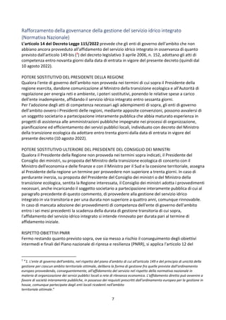 7
Rafforzamento della governance della gestione del servizio idrico integrato
(Normativa Nazionale)
L’articolo 14 del Decreto Legge 115/2022 prevede che gli enti di governo dell'ambito che non
abbiano ancora provveduto all'affidamento del servizio idrico integrato in osservanza di quanto
previsto dall'articolo 149-bis (7) del decreto legislativo 3 aprile 2006, n. 152, adottano gli atti di
competenza entro novanta giorni dalla data di entrata in vigore del presente decreto (quindi dal
10 agosto 2022).
POTERE SOSTITUTIVO DEL PRESIDENTE DELLA REGIONE
Qualora l'ente di governo dell'ambito non provveda nei termini di cui sopra il Presidente della
regione esercita, dandone comunicazione al Ministro della transizione ecologica e all'Autorità di
regolazione per energia reti e ambiente, i poteri sostitutivi, ponendo le relative spese a carico
dell'ente inadempiente, affidando il servizio idrico integrato entro sessanta giorni.
Per l'adozione degli atti di competenza necessari agli adempimenti di sopra, gli enti di governo
dell'ambito ovvero i Presidenti delle regioni, mediante apposite convenzioni, possono avvalersi di
un soggetto societario a partecipazione interamente pubblica che abbia maturato esperienza in
progetti di assistenza alle amministrazioni pubbliche impegnate nei processi di organizzazione,
pianificazione ed efficientamento dei servizi pubblici locali, individuato con decreto del Ministro
della transizione ecologica da adottare entro trenta giorni dalla data di entrata in vigore del
presente decreto (10 agosto 2022).
POTERE SOSTITUTIVO ULTERIORE DEL PRESIDENTE DEL CONSIGLIO DEI MINISTRI
Qualora il Presidente della Regione non provveda nei termini sopra indicati, il Presidente del
Consiglio dei ministri, su proposta del Ministro della transizione ecologica di concerto con il
Ministro dell'economia e delle finanze e con il Ministro per il Sud e la coesione territoriale, assegna
al Presidente della regione un termine per provvedere non superiore a trenta giorni. In caso di
perdurante inerzia, su proposta del Presidente del Consiglio dei ministri o del Ministro della
transizione ecologica, sentita la Regione interessata, il Consiglio dei ministri adotta i provvedimenti
necessari, anche incaricando il soggetto societario a partecipazione interamente pubblica di cui al
paragrafo precedente di questo commento, di provvedere alla gestione del servizio idrico
integrato in via transitoria e per una durata non superiore a quattro anni, comunque rinnovabile.
In caso di mancata adozione dei provvedimenti di competenza dell'ente di governo dell'ambito
entro i sei mesi precedenti la scadenza della durata di gestione transitoria di cui sopra,
l'affidamento del servizio idrico integrato si intende rinnovato per durata pari al termine di
affidamento iniziale.
RISPETTO OBIETTIVI PNRR
Fermo restando quanto previsto sopra, ove sia messo a rischio il conseguimento degli obiettivi
intermedi e finali del Piano nazionale di ripresa e resilienza (PNRR), si applica l'articolo 12 del
7
“1. L'ente di governo dell'ambito, nel rispetto del piano d'ambito di cui all'articolo 149 e del principio di unicità della
gestione per ciascun ambito territoriale ottimale, delibera la forma di gestione fra quelle previste dall'ordinamento
europeo provvedendo, conseguentemente, all'affidamento del servizio nel rispetto della normativa nazionale in
materia di organizzazione dei servizi pubblici locali a rete di rilevanza economica. L'affidamento diretto può avvenire a
favore di società interamente pubbliche, in possesso dei requisiti prescritti dall'ordinamento europeo per la gestione in
house, comunque partecipate dagli enti locali ricadenti nell'ambito
territoriale ottimale.”
 