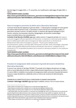 8
decreto-legge 31 maggio 2021, n. 77, convertito, con modificazioni, dalla legge 29 luglio 2021, n.
108 (8).
TESTO DECRETO LEGGE 115/2022:
https://www.gazzettaufficiale.it/atto/serie_generale/caricaDettaglioAtto/originario?atto.dataP
ubblicazioneGazzetta=2022-08-09&atto.codiceRedazionale=22G00128&elenco30giorni=false
Stato di emergenza preventivo da deficit idrico (Normativa Nazionale)
L’articolo 16 del decreto legislativo 2 gennaio 2018, n. 1 (9) disciplina le tipologie di rischio gestite
dal sistema della Protezione Civile. In particolare L'azione del Servizio nazionale si esplica, in
particolare secondo il comma 1 di detto articolo, in relazione alle seguenti tipologie di rischi:
sismico, vulcanico, da maremoto, idraulico, idrogeologico, da fenomeni meteorologici
avversi, da deficit idrico e da incendi boschivi.
L’articolo 15 del Decreto 115/2022 aggiunge a detto comma 1 il seguente periodo allo scopo di
assicurare maggiore efficacia operativa e di intervento, in relazione al rischio derivante da deficit
idrico la deliberazione dello stato di emergenza di rilievo nazionale di cui all'articolo 24
(deliberazione dello stato di emergenza nazionale - 10) può essere adottata anche
preventivamente, qualora, sulla base delle informazioni e dei dati, anche climatologici, disponibili
e delle analisi prodotte dalle Autorità di bacino distrettuali e dai centri di competenza di cui
all'articolo 21 (11), sia possibile prevedere che lo scenario in atto possa evolvere in una condizione
emergenziale.
TESTO DECRETO LEGGE 115/2022:
https://www.gazzettaufficiale.it/atto/serie_generale/caricaDettaglioAtto/originario?atto.dataP
ubblicazioneGazzetta=2022-08-09&atto.codiceRedazionale=22G00128&elenco30giorni=false
Procedure di assegnazione delle concessioni di grande derivazione idroelettrica
(Normativa Nazionale)
Il comma 1-ter articolo 12 del DLgs 79/1991 (12) prevede che le Regioni disciplinano con legge,
entro un anno dalla data di entrata in vigore della presente disposizione e comunque non oltre il
31 marzo 2020, le modalità e le procedure di assegnazione delle concessioni di grandi derivazioni
d'acqua a scopo idroelettrico, stabilendo anche un elenco dei contenuti di detta disciplina
regionale.
PARAMETRI DI COMPETITIVITÀ DELLE CONCESSIONI DI GRANDE DERIVAZIONE
L’articolo 7 della legge 118/2022 aggiunge dopo il suddetto comma 1-ter un nuovo comma
8
https://www.normattiva.it/uri-res/N2Ls?urn:nir:stato:decreto.legge:2021;77
9
https://www.normattiva.it/uri-res/N2Ls?urn:nir:stato:decreto.legislativo:2018-01-02;1
10
https://www.normattiva.it/uri-res/N2Ls?urn:nir:stato:decreto.legislativo:2018-01-02;1
11
Nell'ambito della comunità scientifica e in coerenza con le tipologie dei rischi di cui all'articolo 16, con decreto del
Capo del Dipartimento della protezione civile, emanato sulla base dei principi stabiliti con apposito decreto del
Presidente del Consiglio dei ministri, gli enti e istituti di ricerca, consorzi e strutture universitarie che sono titolari e
rendono disponibili conoscenze e forniscono prodotti derivanti da attività di ricerca e innovazione, che possono essere
integrati nelle attività di protezione civile, possono essere individuati quali Centri di competenza.
12
https://www.normattiva.it/uri-res/N2Ls?urn:nir:stato:decreto.legislativo:1999;079
 
