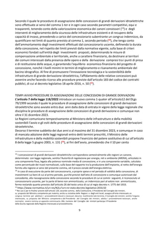 9
Secondo il quale le procedure di assegnazione delle concessioni di grandi derivazioni idroelettriche
sono effettuate ai sensi del comma 1-ter e in ogni caso secondo parametri competitivi, equi e
trasparenti, tenendo conto della valorizzazione economica dei canoni concessori (13) e degli
interventi di miglioramento della sicurezza delle infrastrutture esistenti e di recupero della
capacità di invaso, prevedendo a carico del concessionario subentrante un congruo indennizzo, da
quantificare nei limiti di quanto previsto al comma 1, secondo periodo (14), che tenga conto
dell'ammortamento degli investimenti effettuati dal concessionario uscente, definendo la durata
della concessione, nel rispetto dei limiti previsti dalla normativa vigente, sulla base di criteri
economici fondati sull'entità degli investimenti proposti, determinando le misure di
compensazione ambientale e territoriale, anche a carattere finanziario, da destinare ai territori
dei comuni interessati dalla presenza delle opere e della derivazione compresi tra i punti di presa
e di restituzione delle acque, e garantendo l'equilibrio economico-finanziario del progetto di
concessione, nonché i livelli minimi in termini di miglioramento e risanamento ambientale del
bacino idrografico. Al fine di promuovere l'innovazione tecnologica e la sostenibilità delle
infrastrutture di grande derivazione idroelettrica, l'affidamento delle relative concessioni può
avvenire anche facendo ricorso alle procedure previste dall'articolo 183 del codice dei contratti
pubblici, di cui al decreto legislativo 18 aprile 2016, n. 50 (15).
TEMPI AVVIO PROCEDURE DI ASSEGNAZIONE DELLE CONCESSIONI DI GRANDE DERIVAZIONI
L’articolo 7 della legge 118/2022 introduce un nuovo comma 1-quater all’articolo12 del DLgs
79/1999 secondo il quale le procedure di assegnazione delle concessioni di grandi derivazioni
idroelettriche sono avviate entro due anni dalla data di entrata in vigore della legge regionale che
disciplina le procedure di assegnazione delle concessioni di grandi derivazione e comunque non
oltre il 31 dicembre 2023.
Le Regioni comunicano tempestivamente al Ministero delle infrastrutture e della mobilità
sostenibili l'avvio e gli esiti delle procedure di assegnazione delle concessioni di grandi derivazioni
idroelettriche.
Decorso il termine suddetto dei due anni o al massimo del 31 dicembre 2023, e comunque in caso
di mancata adozione delle leggi regionali entro detti termini prescritti, il Ministro delle
infrastrutture e della mobilità sostenibili propone l'esercizio del potere sostitutivo di cui all'articolo
8 della legge 5 giugno 2003, n. 131 (16), ai fini dell'avvio, prevedendo che il 10 per cento
13
I concessionari di grandi derivazioni idroelettriche corrispondono semestralmente alle regioni un canone,
determinato con legge regionale, sentita l'Autorità di regolazione per energia, reti e ambiente (ARERA), articolato in
una componente fissa, legata alla potenza nominale media di concessione, e in una componente variabile, calcolata
come percentuale dei ricavi normalizzati, sulla base del rapporto tra la produzione dell'impianto, al netto dell'energia
fornita alla regione ai sensi del presente comma, ed il prezzo zonale dell'energia elettrica.
14
In caso di esecuzione da parte del concessionario, a proprie spese e nel periodo di validità della concessione, di
investimenti sui beni di cui al primo periodo, purché previsti dall'atto di concessione o comunque autorizzati dal
concedente, alla riassegnazione della concessione secondo le procedure di cui ai commi seguenti, é riconosciuto al
concessionario uscente, per la parte di bene non ammortizzato, un indennizzo pari al valore non ammortizzato,
fermo restando quanto previsto dall'articolo 26 del testo unico di cui al regio decreto n. 1775 del 1933.
15
https://www.normattiva.it/uri-res/N2Ls?urn:nir:stato:decreto.legislativo:2016;50
16 Nei casi e per le finalita' previsti dall'articolo 120, secondo comma, della Costituzione, il Presidente del Consiglio dei ministri,
su proposta del Ministro competente per materia, anche su iniziativa delle Regioni o degli enti locali, assegna all'ente interessato un
congruo termine per adottare i provvedimenti dovuti o necessari; decorso inutilmente tale termine, il Consiglio dei ministri, sentito l'organo
interessato, su proposta del Ministro competente o del Presidente del Consiglio dei ministri, adotta i provvedimenti necessari, anche
normativi, ovvero nomina un apposito commissario. Alla riunione del Consiglio dei ministri partecipa il Presidente
della Giunta regionale della Regione interessata al provvedimento.
 
