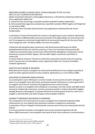 10
PRINCIPIO DI PRECAUZIONE DEVE ATTRAVERSARE TUTTE LE FASI
DELLAVALUTAZIONE DI INCIDENZA
Spetta al promotore del piano o del progetto dimostrare, e all'autorità competente confermare,
senza ragionevole dubbio che:
1. nella prima fase (screening), è possibile escludere probabili incidenze significative;
2. nella seconda fase (opportuna valutazione), è possibile escludere effetti negativi sull'integrità di
un sito Natura 2000;
3. nella terza fase il principio di precauzione trova applicazione relativamente alle misure
compensative.
La decisione in merito all'eventualità che il piano o il progetto possa avere incidenze significative
su un sito Natura 2000 dovrebbe essere presa tenendo conto degli obiettivi di conservazione del
sito. Di conseguenza è essenziale che gli obiettivi di conservazione specifici del sito siano fissati
senza indugio per tutti i siti Natura 2000 e che siano resi pubblici.
L'attenzione del valutatore deve concentrarsi sulla dimostrazione dell'assenza di effetti
pregiudizievoli piuttosto che sulla loro presenza, in linea con il principio di precauzione (8).
L'opportuna valutazione deve quindi essere sufficientemente dettagliata e comprovata, così da
dimostrare l'assenza di effetti negativi, alla luce delle migliori conoscenze scientifiche in
materia (9).
Lo stesso livello di certezza è richiesto se la decisione viene presa durante la fase di screening;
anche in questa fase non dovrebbero esserci ragionevoli dubbi circa l'assenza di probabili
incidenze significative.
OGGETTO VALUTAZIONE DI INCIDENZA
Nella definizione di piano o progetto non conta tanto la definizione di una categoria specifica di
questi ma dalla capacità di questi di avere incidenze significative su un sito di Natura 2000.
ANTICIPARE LO SCREENING PRIMA POSSIBILE
Lo screening deve essere effettuato in una fase iniziale, di norma prima che tutti i dettagli di un
piano o di un progetto siano stati fissati, ad esempio quando l'ubicazione e la natura generale di
un progetto sono note ma il processo di progettazione non è ancora iniziato.
Quando un piano o un progetto viene sottoposto a screening in una fase iniziale, potrebbe essere
necessario rivedere tale screening in una fase successiva quando si rendono disponibili maggiori
dettagli del piano o del progetto. La portata dell'analisi di screening può variare tra i piani e tra i
progetti, a seconda della scala dello sviluppo e delle probabili incidenze.
QUANDO È COMUNQUE NECESSARIO LO SCREENING
Una componente non conservativa di un piano o progetto che comprende la gestione della
conservazione tra i suoi obiettivi può comunque richiedere un'opportuna valutazione.
In particolare il Piano o Progetto è direttamente connesso con le misure di conservazione del sito
Habitat:
1. le misure previste nel piano o nel progetto sono incluse nel piano di gestione del sito
Natura 2000 interessato o sono proposte come parte di altre misure statutarie, amministrative o
8
Sentenza della Corte nella causa C-157/96, punto 63
9
Sentenza della Corte nella causa C-127/02, punto 61
 