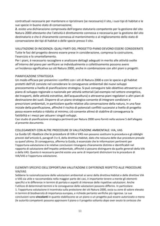 11
contrattuali necessarie per mantenere e ripristinare (se necessario) il sito, i suoi tipi di habitat e le
sue specie in buono stato di conservazione;
2. esiste una dichiarazione comprovata dell'organo statutario competente per la gestione del sito
Natura 2000 attestante che l'attività è direttamente connessa e necessaria per la gestione del sito
destinatario e che è chiaramente connessa al mantenimento o al miglioramento dello stato di
conservazione dei tipi di habitat o delle specie presso il sito.
VALUTAZIONE DI INCIDENZA: QUALI PARTI DEL PROGETTO-PIANO DEVONO ESSERE CONSIDERATE
Tutte le fasi del progetto devono essere prese in considerazione, compresa la costruzione,
l'esercizio e lo smantellamento.
Per i piani, è necessario raccogliere e analizzare dettagli adeguati in merito alle attività svolte
all'interno del piano per verificare se individualmente o collettivamente possono avere
un'incidenza significativa sui siti Natura 2000, anche in combinazione con altri piani o progetti.
PIANIFICAZIONE STRATEGICA
Un modo efficace per prevenire i conflitti con i siti di Natura 2000 e con le specie e gli habitat
protetti dell'UE consiste nel considerare le conseguenze ambientali dei nuovi sviluppi
precocemente a livello di pianificazione strategica. Si può conseguire tale obiettivo attraverso un
piano di sviluppo regionale o nazionale per attività settoriali (ad esempio nel settore energetico,
dei trasporti, delle attività estrattive, dell'acquacoltura) o attraverso piani regolatori o altri piani di
destinazione dei suoli. Disporre di un piano strategico consente di integrare condizioni e
prescrizioni ambientali, in particolare quelle relative alla conservazione della natura, in una fase
iniziale della pianificazione, affinché il rischio di potenziali conflitti successivi a livello di progetto
possa essere evitato o ridotto al minimo; ciò consente altresì di stabilire di conseguenza la
fattibilità e i mezzi per attuare i singoli sviluppi.
Casi studio di pianificazione strategica pertinenti per Natura 2000 sono forniti nella sezione 5 dell'allegato
al presente documento.
COLLEGAMENTI CON ALTRE PROCEDURE DI VALUTAZIONE AMBIENTALE: VIA, VAS
La Guida UE ribadisce che le procedure di VIA e VAS non possono sostituire la procedura e gli obblighi
previsti dall'articolo 6, paragrafi 3 e 4, della direttiva Habitat, dato che nessuna delle due procedure prevale
su quest'ultima. Di conseguenza, afferma la Guida, è essenziale che le informazioni pertinenti per
l'opportuna valutazione e le relative conclusioni rimangano chiaramente distinte e identificabili nel
rapporto di valutazione dell'impatto ambientale, affinché si possano distinguere da quelle generali della VIA
o della VAS. Questo è necessario perché esiste una serie di importanti distinzioni tra le procedure di
VIA/VAS e l'opportuna valutazione.
ELEMENTI SPECIFICI DELL'OPPORTUNA VALUTAZIONE E DIFFERENZE RISPETTO ALLE PROCEDURE
VIA/VAS
Sebbene la razionalizzazione delle valutazioni ambientali ai sensi della direttiva Habitat e delle direttive VIA
o VAS sia utile e raccomandata nella maggior parte dei casi, è importante tenere a mente gli elementi
specifici e le differenze in termini di portata e aspetti di interesse delle rispettive valutazioni. Anche
l'utilizzo di determinati termini e le conseguenze delle valutazioni possono differire. In particolare:
1. l'opportuna valutazione è incentrata sulla protezione dei siti Natura 2000, ossia su zone di valore elevato
in termini di biodiversità di importanza europea, e richiede pertanto verifiche più rigorose. Le sue
conclusioni sono vincolanti in quanto stabiliscono se un piano o un progetto può essere autorizzato o meno
(le autorità competenti possono approvare il piano o il progetto soltanto dopo aver avuto la certezza che
 