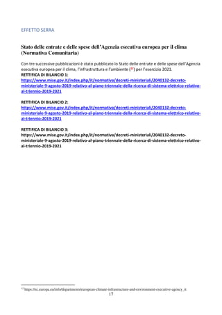 17
EFFETTO SERRA
Stato delle entrate e delle spese dell’Agenzia esecutiva europea per il clima
(Normativa Comunitaria)
Con tre successive pubblicazioni è stato pubblicato lo Stato delle entrate e delle spese dell’Agenzia
esecutiva europea per il clima, l’infrastruttura e l’ambiente (12) per l’esercizio 2021.
RETTIFICA DI BILANCIO 1:
https://www.mise.gov.it/index.php/it/normativa/decreti-ministeriali/2040132-decreto-
ministeriale-9-agosto-2019-relativo-al-piano-triennale-della-ricerca-di-sistema-elettrico-relativo-
al-triennio-2019-2021
RETTIFICA DI BILANCIO 2:
https://www.mise.gov.it/index.php/it/normativa/decreti-ministeriali/2040132-decreto-
ministeriale-9-agosto-2019-relativo-al-piano-triennale-della-ricerca-di-sistema-elettrico-relativo-
al-triennio-2019-2021
RETTIFICA DI BILANCIO 3:
https://www.mise.gov.it/index.php/it/normativa/decreti-ministeriali/2040132-decreto-
ministeriale-9-agosto-2019-relativo-al-piano-triennale-della-ricerca-di-sistema-elettrico-relativo-
al-triennio-2019-2021
12
https://ec.europa.eu/info/departments/european-climate-infrastructure-and-environment-executive-agency_it
 