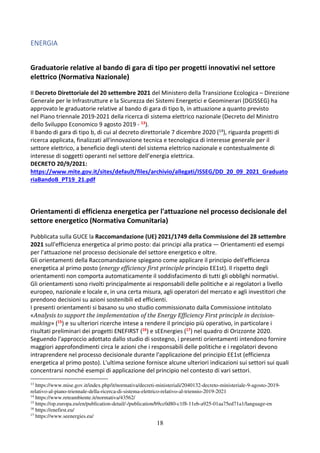 18
ENERGIA
Graduatorie relative al bando di gara di tipo per progetti innovativi nel settore
elettrico (Normativa Nazionale)
Il Decreto Direttoriale del 20 settembre 2021 del Ministero della Transizione Ecologica – Direzione
Generale per le Infrastrutture e la Sicurezza dei Sistemi Energetici e Geominerari (DGISSEG) ha
approvato le graduatorie relative al bando di gara di tipo b, in attuazione a quanto previsto
nel Piano triennale 2019-2021 della ricerca di sistema elettrico nazionale (Decreto del Ministro
dello Sviluppo Economico 9 agosto 2019 - 13).
Il bando di gara di tipo b, di cui al decreto direttoriale 7 dicembre 2020 (14), riguarda progetti di
ricerca applicata, finalizzati all'innovazione tecnica e tecnologica di interesse generale per il
settore elettrico, a beneficio degli utenti del sistema elettrico nazionale e contestualmente di
interesse di soggetti operanti nel settore dell’energia elettrica.
DECRETO 20/9/2021:
https://www.mite.gov.it/sites/default/files/archivio/allegati/ISSEG/DD_20_09_2021_Graduato
riaBandoB_PT19_21.pdf
Orientamenti di efficienza energetica per l'attuazione nel processo decisionale del
settore energetico (Normativa Comunitaria)
Pubblicata sulla GUCE la Raccomandazione (UE) 2021/1749 della Commissione del 28 settembre
2021 sull'efficienza energetica al primo posto: dai principi alla pratica — Orientamenti ed esempi
per l'attuazione nel processo decisionale del settore energetico e oltre.
Gli orientamenti della Raccomandazione spiegano come applicare il principio dell'efficienza
energetica al primo posto (energy efficiency first principle principio EE1st). Il rispetto degli
orientamenti non comporta automaticamente il soddisfacimento di tutti gli obblighi normativi.
Gli orientamenti sono rivolti principalmente ai responsabili delle politiche e ai regolatori a livello
europeo, nazionale e locale e, in una certa misura, agli operatori del mercato e agli investitori che
prendono decisioni su azioni sostenibili ed efficienti.
I presenti orientamenti si basano su uno studio commissionato dalla Commissione intitolato
«Analysis to support the implementation of the Energy Efficiency First principle in decision-
making» (15) e su ulteriori ricerche intese a rendere il principio più operativo, in particolare i
risultati preliminari dei progetti ENEFIRST (16) e sEEnergies (17) nel quadro di Orizzonte 2020.
Seguendo l'approccio adottato dallo studio di sostegno, i presenti orientamenti intendono fornire
maggiori approfondimenti circa le azioni che i responsabili delle politiche e i regolatori devono
intraprendere nel processo decisionale durante l'applicazione del principio EE1st (efficienza
energetica al primo posto). L'ultima sezione fornisce alcune ulteriori indicazioni sui settori sui quali
concentrarsi nonché esempi di applicazione del principio nel contesto di vari settori.
13
https://www.mise.gov.it/index.php/it/normativa/decreti-ministeriali/2040132-decreto-ministeriale-9-agosto-2019-
relativo-al-piano-triennale-della-ricerca-di-sistema-elettrico-relativo-al-triennio-2019-2021
14
https://www.reteambiente.it/normativa/43562/
15
https://op.europa.eu/en/publication-detail/-/publication/b9cc0d80-c1f8-11eb-a925-01aa75ed71a1/language-en
16
https://enefirst.eu/
17
https://www.seenergies.eu/
 