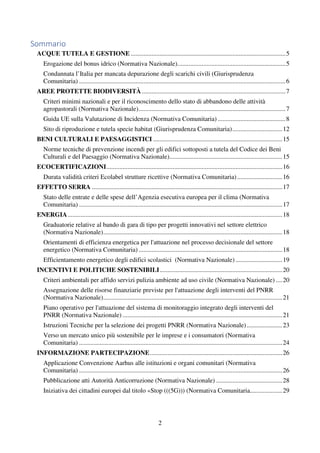 2
Sommario
ACQUE TUTELA E GESTIONE ................................................................................................5
Erogazione del bonus idrico (Normativa Nazionale)...................................................................5
Condannata l’Italia per mancata depurazione degli scarichi civili (Giurisprudenza
Comunitaria) ................................................................................................................................6
AREE PROTETTE BIODIVERSITÀ .........................................................................................7
Criteri minimi nazionali e per il riconoscimento dello stato di abbandono delle attività
agropastorali (Normativa Nazionale)...........................................................................................7
Guida UE sulla Valutazione di Incidenza (Normativa Comunitaria) ..........................................8
Sito di riproduzione e tutela specie habitat (Giurisprudenza Comunitaria)...............................12
BENI CULTURALI E PAESAGGISTICI ................................................................................15
Norme tecniche di prevenzione incendi per gli edifici sottoposti a tutela del Codice dei Beni
Culturali e del Paesaggio (Normativa Nazionale)......................................................................15
ECOCERTIFICAZIONI.............................................................................................................16
Durata validità criteri Ecolabel strutture ricettive (Normativa Comunitaria)............................16
EFFETTO SERRA ......................................................................................................................17
Stato delle entrate e delle spese dell’Agenzia esecutiva europea per il clima (Normativa
Comunitaria) ..............................................................................................................................17
ENERGIA.....................................................................................................................................18
Graduatorie relative al bando di gara di tipo per progetti innovativi nel settore elettrico
(Normativa Nazionale)...............................................................................................................18
Orientamenti di efficienza energetica per l'attuazione nel processo decisionale del settore
energetico (Normativa Comunitaria) .........................................................................................18
Efficientamento energetico degli edifici scolastici (Normativa Nazionale) .............................19
INCENTIVI E POLITICHE SOSTENIBILI............................................................................20
Criteri ambientali per affido servizi pulizia ambiente ad uso civile (Normativa Nazionale) ....20
Assegnazione delle risorse finanziarie previste per l'attuazione degli interventi del PNRR
(Normativa Nazionale)...............................................................................................................21
Piano operativo per l'attuazione del sistema di monitoraggio integrato degli interventi del
PNRR (Normativa Nazionale) ...................................................................................................21
Istruzioni Tecniche per la selezione dei progetti PNRR (Normativa Nazionale)......................23
Verso un mercato unico più sostenibile per le imprese e i consumatori (Normativa
Comunitaria) ..............................................................................................................................24
INFORMAZIONE PARTECIPAZIONE..................................................................................26
Applicazione Convenzione Aarhus alle istituzioni e organi comunitari (Normativa
Comunitaria) ..............................................................................................................................26
Pubblicazione atti Autorità Anticorruzione (Normativa Nazionale) .........................................28
Iniziativa dei cittadini europei dal titolo «Stop (((5G))) (Normativa Comunitaria....................29
 